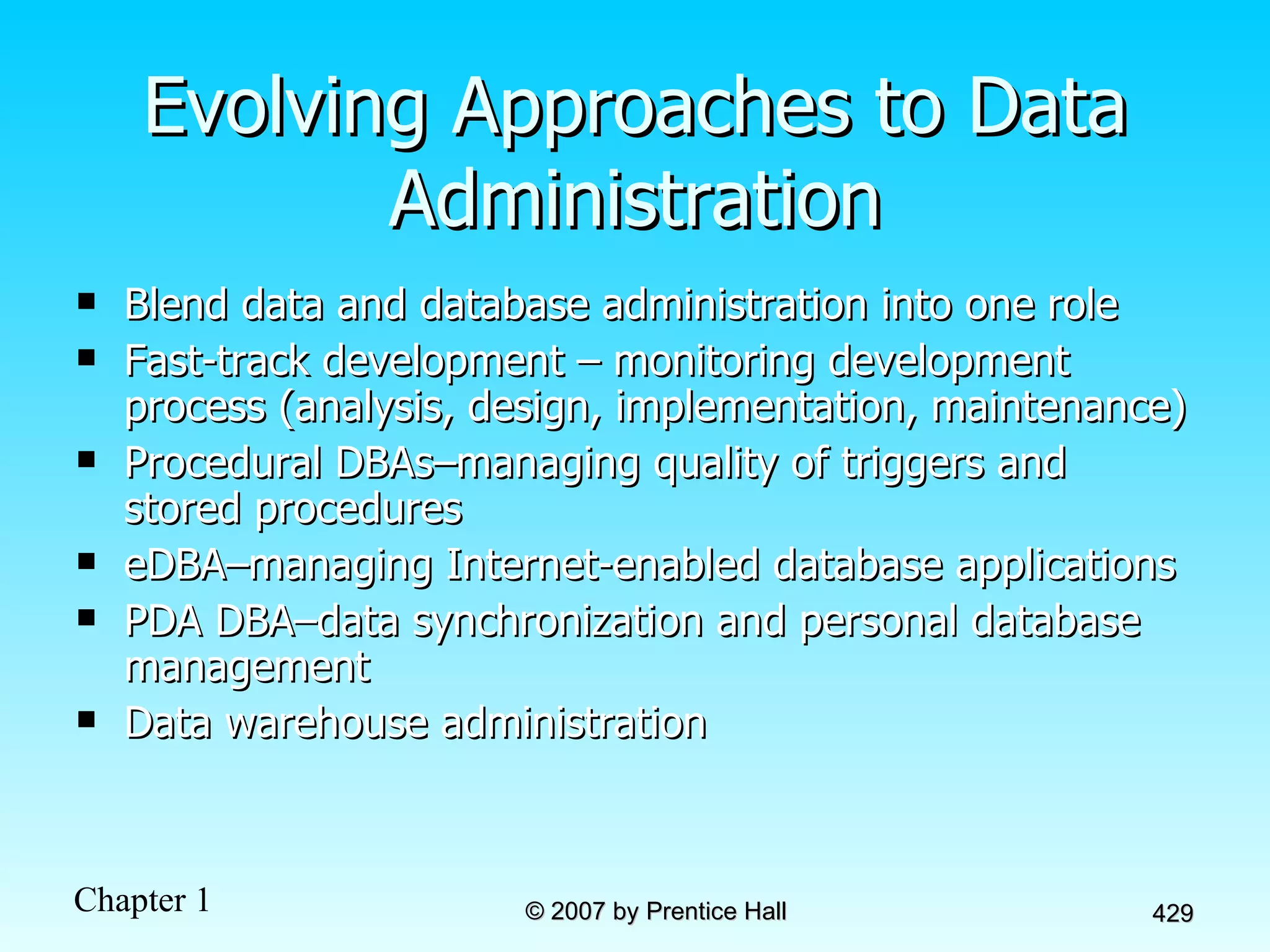 Evolving Approaches to Data Administration Blend data and database administration into one role Fast-track development – monitoring development process (analysis, design, implementation, maintenance) Procedural DBAs–managing quality of triggers and stored procedures eDBA–managing Internet-enabled database applications PDA DBA–data synchronization and personal database management Data warehouse administration 