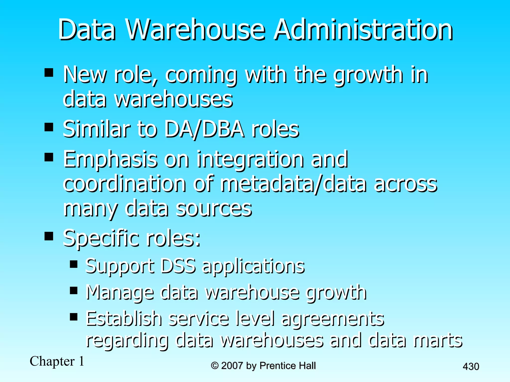 Data Warehouse Administration New role, coming with the growth in data warehouses Similar to DA/DBA roles Emphasis on integration and coordination of metadata/data across many data sources Specific roles: Support DSS applications Manage data warehouse growth Establish service level agreements regarding data warehouses and data marts 