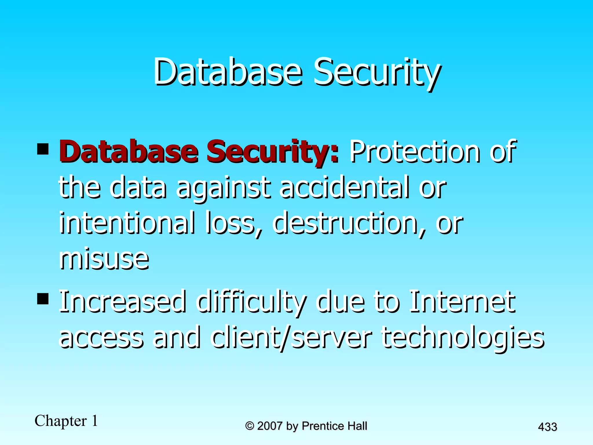 Database Security Database Security:  Protection of the data against accidental or intentional loss, destruction, or misuse Increased difficulty due to Internet access and client/server technologies 