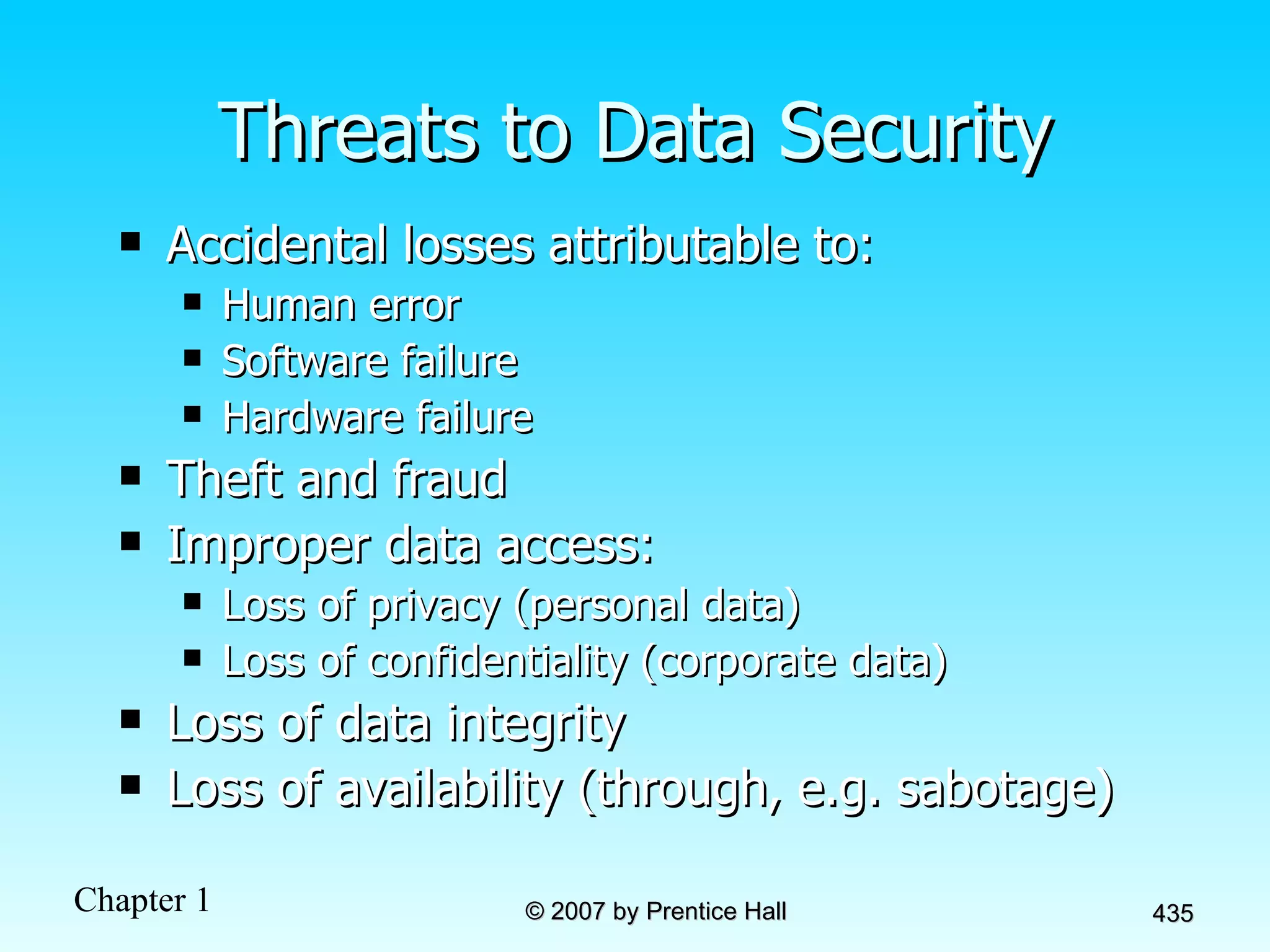 Threats to Data Security Accidental losses attributable to: Human error Software failure Hardware failure Theft and fraud Improper data access: Loss of privacy (personal data) Loss of confidentiality (corporate data) Loss of data integrity Loss of availability (through, e.g. sabotage) 