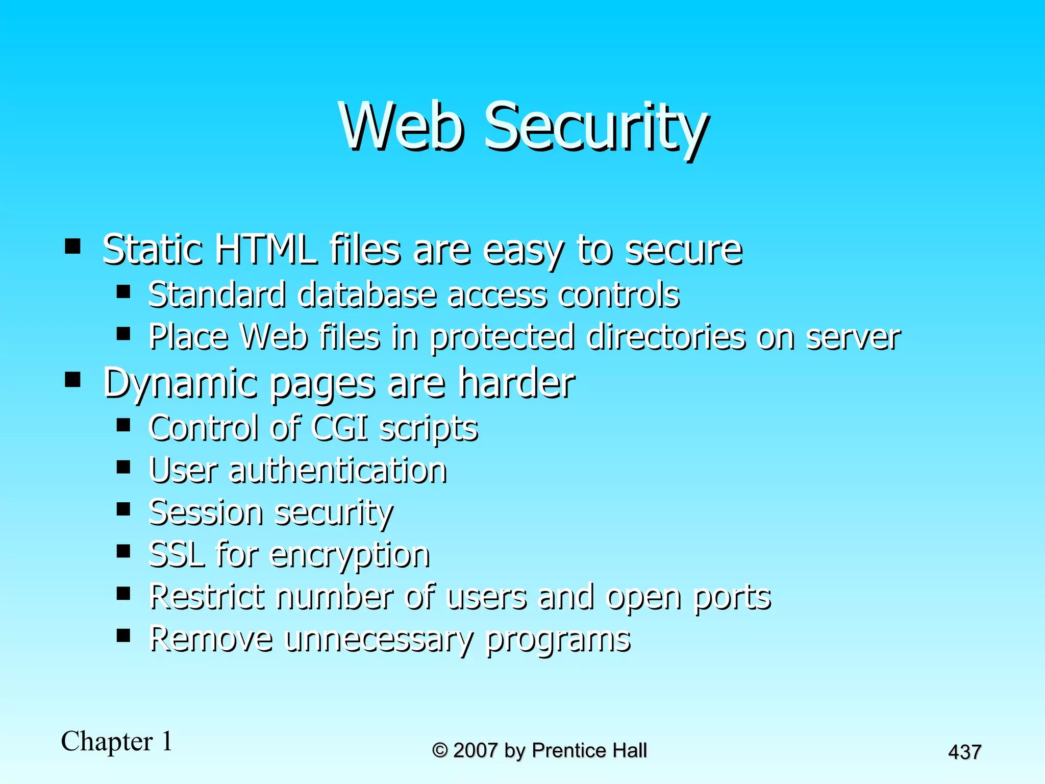 Web Security Static HTML files are easy to secure Standard database access controls Place Web files in protected directories on server Dynamic pages are harder Control of CGI scripts User authentication Session security SSL for encryption Restrict number of users and open ports Remove unnecessary programs  