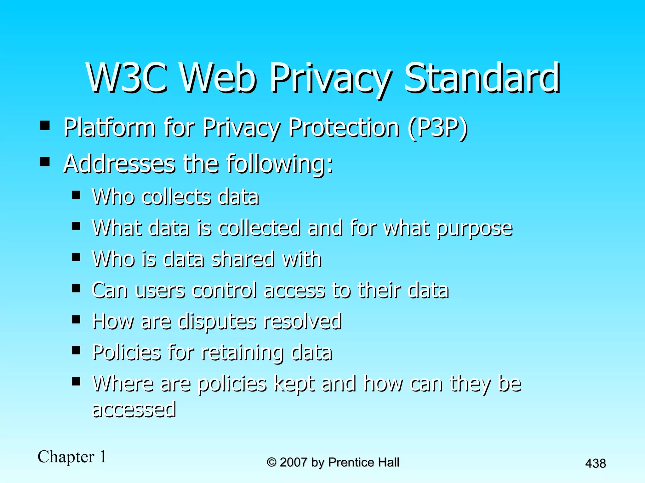 W3C Web Privacy Standard Platform for Privacy Protection (P3P)  Addresses the following: Who collects data What data is collected and for what purpose Who is data shared with Can users control access to their data How are disputes resolved Policies for retaining data Where are policies kept and how can they be accessed 