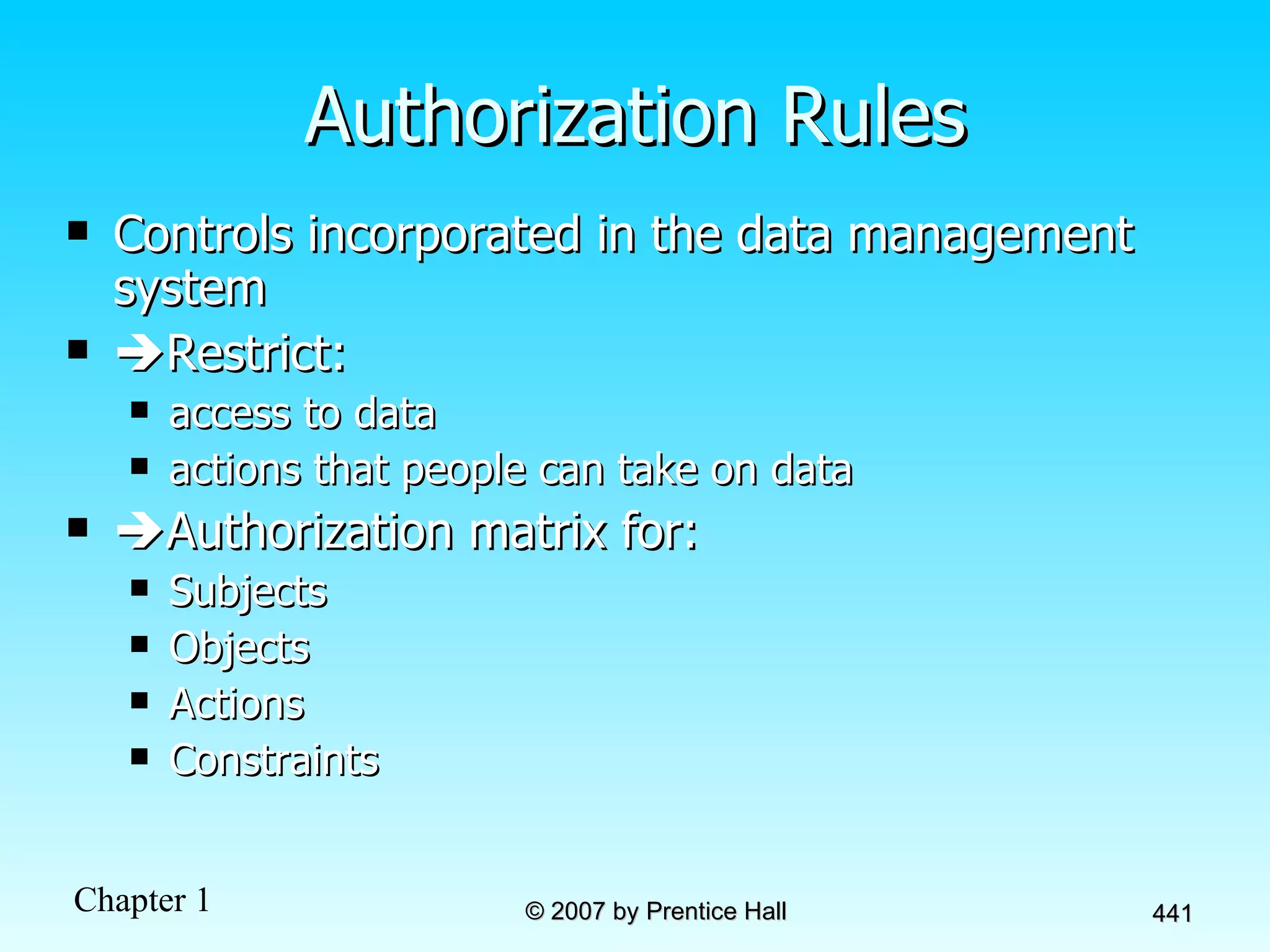 Authorization Rules Controls incorporated in the data management system  Restrict:  access to data actions that people can take on data  Authorization matrix for: Subjects Objects Actions Constraints 
