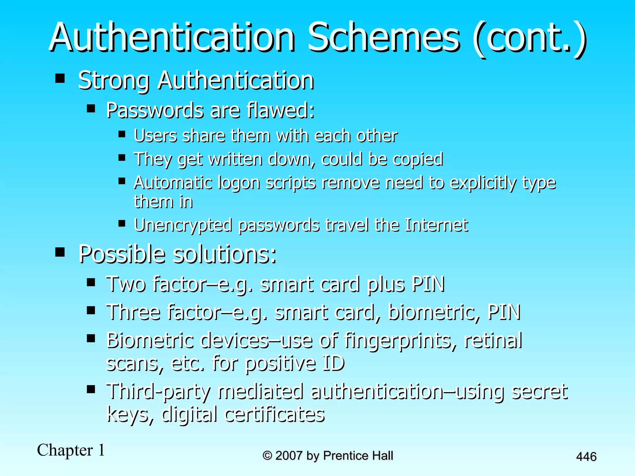 Authentication Schemes (cont.) Strong Authentication Passwords are flawed: Users share them with each other They get written down, could be copied Automatic logon scripts remove need to explicitly type them in Unencrypted passwords travel the Internet Possible solutions: Two factor–e.g. smart card plus PIN Three factor–e.g. smart card, biometric, PIN Biometric devices–use of fingerprints, retinal scans, etc. for positive ID Third-party mediated authentication–using secret keys, digital certificates 