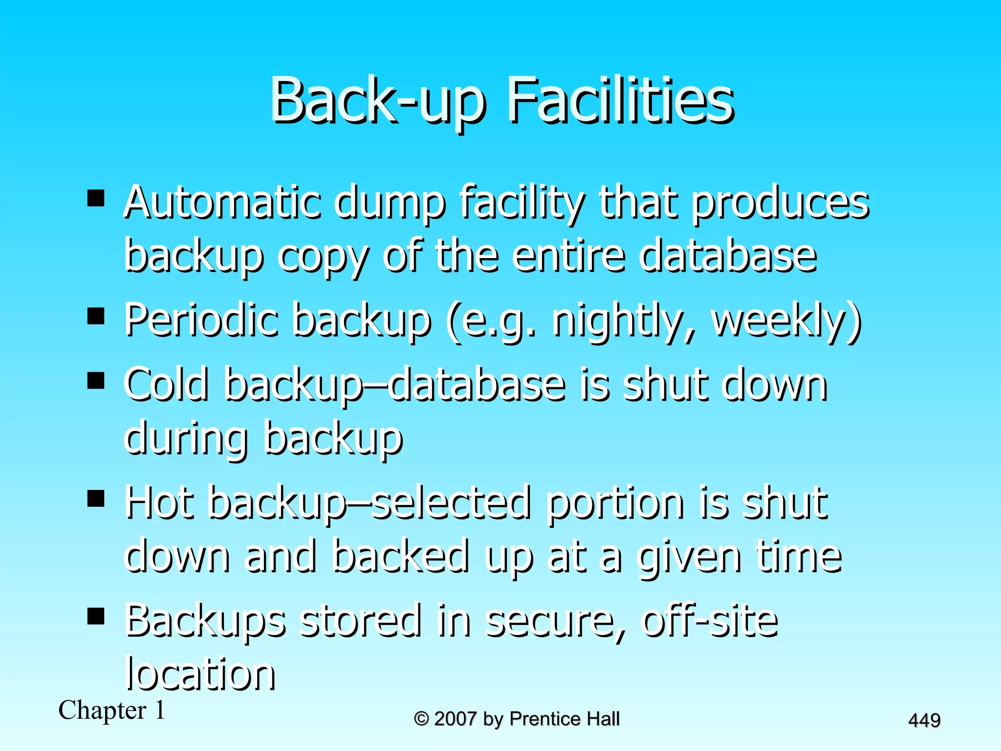 Back-up Facilities Automatic dump facility that produces backup copy of the entire database Periodic backup (e.g. nightly, weekly) Cold backup–database is shut down during backup Hot backup–selected portion is shut down and backed up at a given time Backups stored in secure, off-site location 