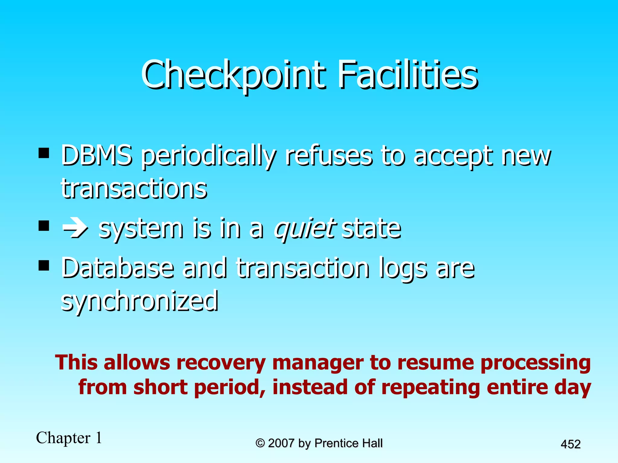 Checkpoint Facilities DBMS periodically refuses to accept new transactions    system is in a  quiet  state Database and transaction logs are synchronized This allows recovery manager to resume processing from short period, instead of repeating entire day 