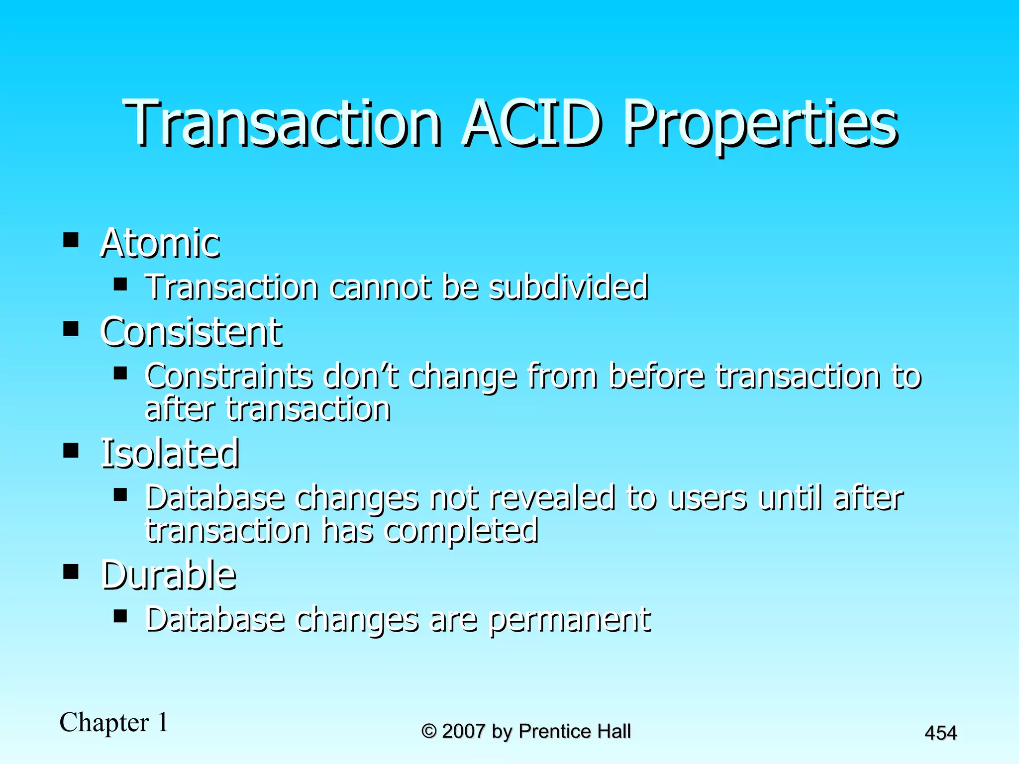 Transaction ACID Properties Atomic Transaction cannot be subdivided Consistent Constraints don’t change from before transaction to after transaction Isolated Database changes not revealed to users until after transaction has completed Durable Database changes are permanent 