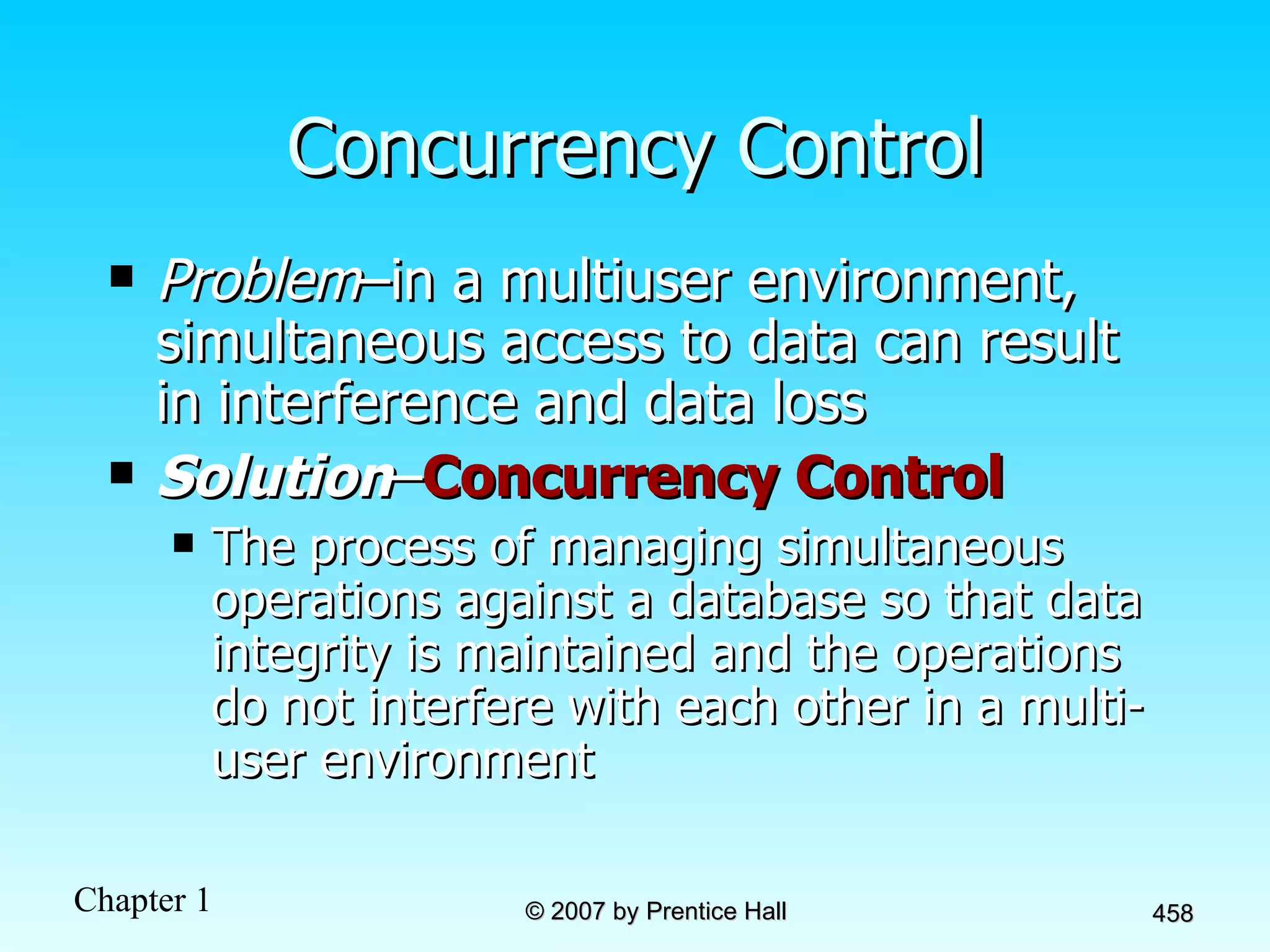 Concurrency Control Problem –in a multiuser environment, simultaneous access to data can result in interference and data loss Solution – Concurrency Control The process of managing simultaneous operations against a database so that data integrity is maintained and the operations do not interfere with each other in a multi-user environment 