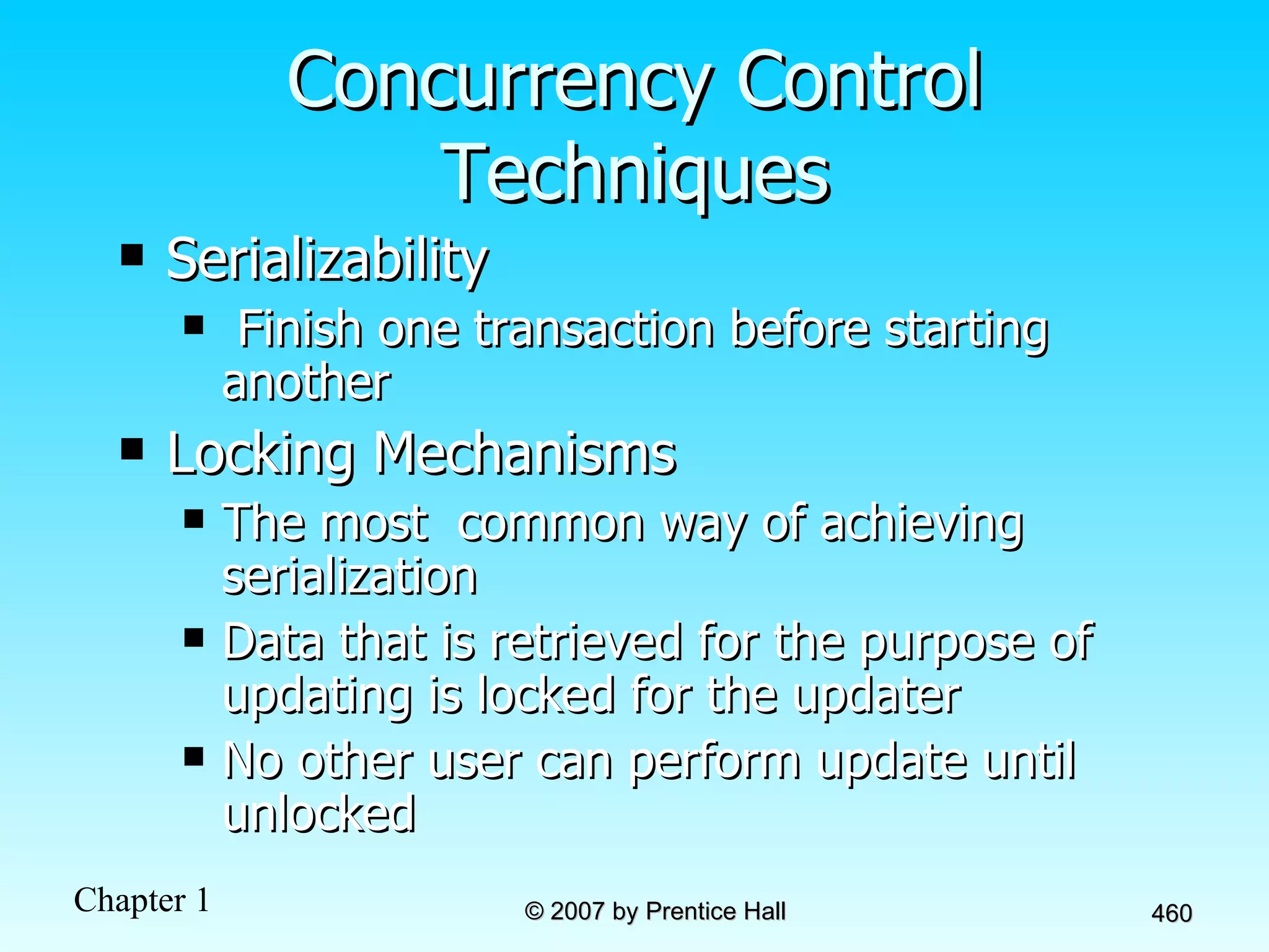 Concurrency Control Techniques Serializability Finish one transaction before starting another Locking Mechanisms  The most  common way of achieving serialization Data that is retrieved for the purpose of updating is locked for the updater No other user can perform update until unlocked 