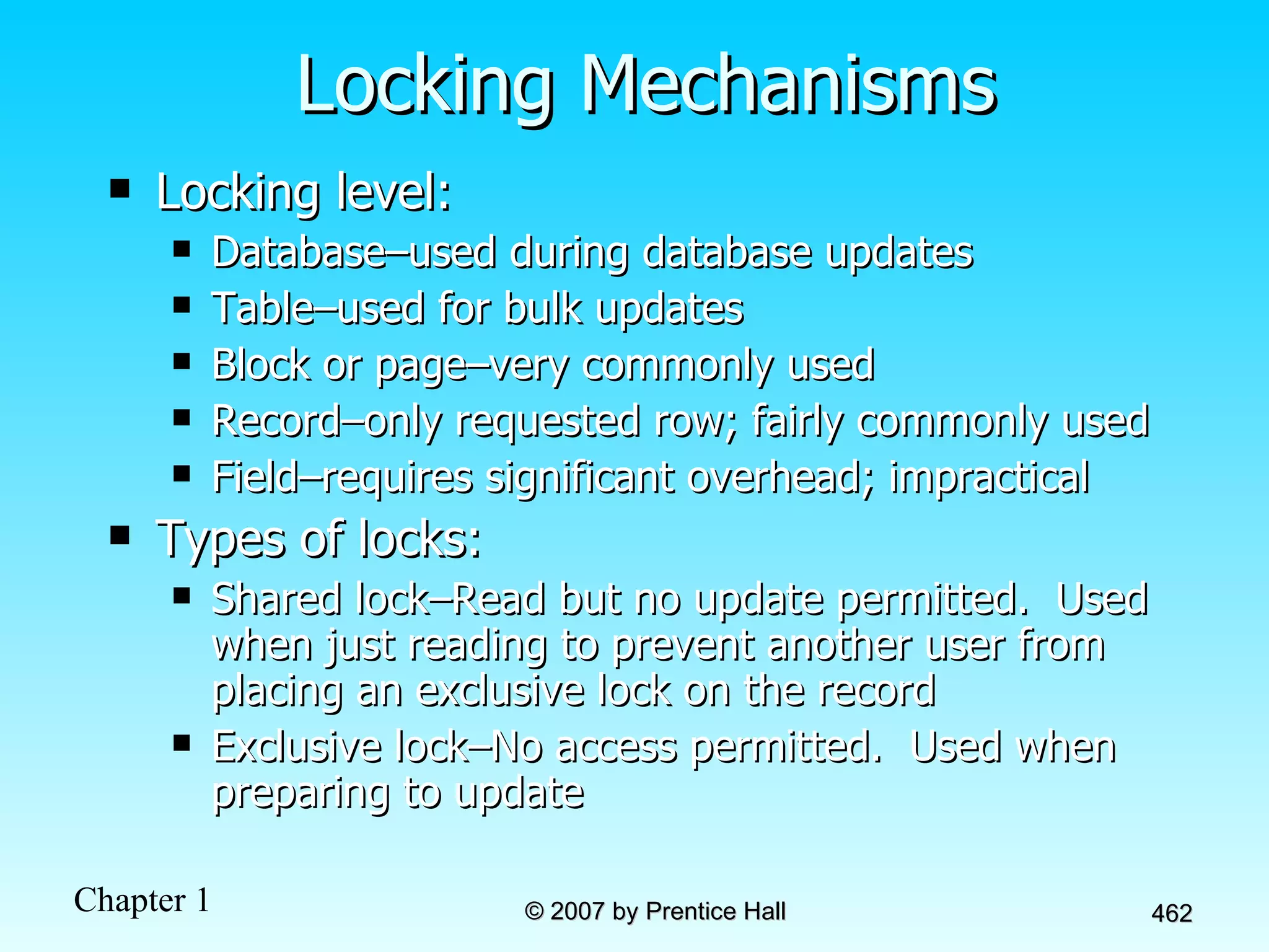 Locking Mechanisms Locking level: Database–used during database updates Table–used for bulk updates Block or page–very commonly used Record–only requested row; fairly commonly used Field–requires significant overhead; impractical Types of locks: Shared lock–Read but no update permitted.  Used when just reading to prevent another user from placing an exclusive lock on the record Exclusive lock–No access permitted.  Used when preparing to update 