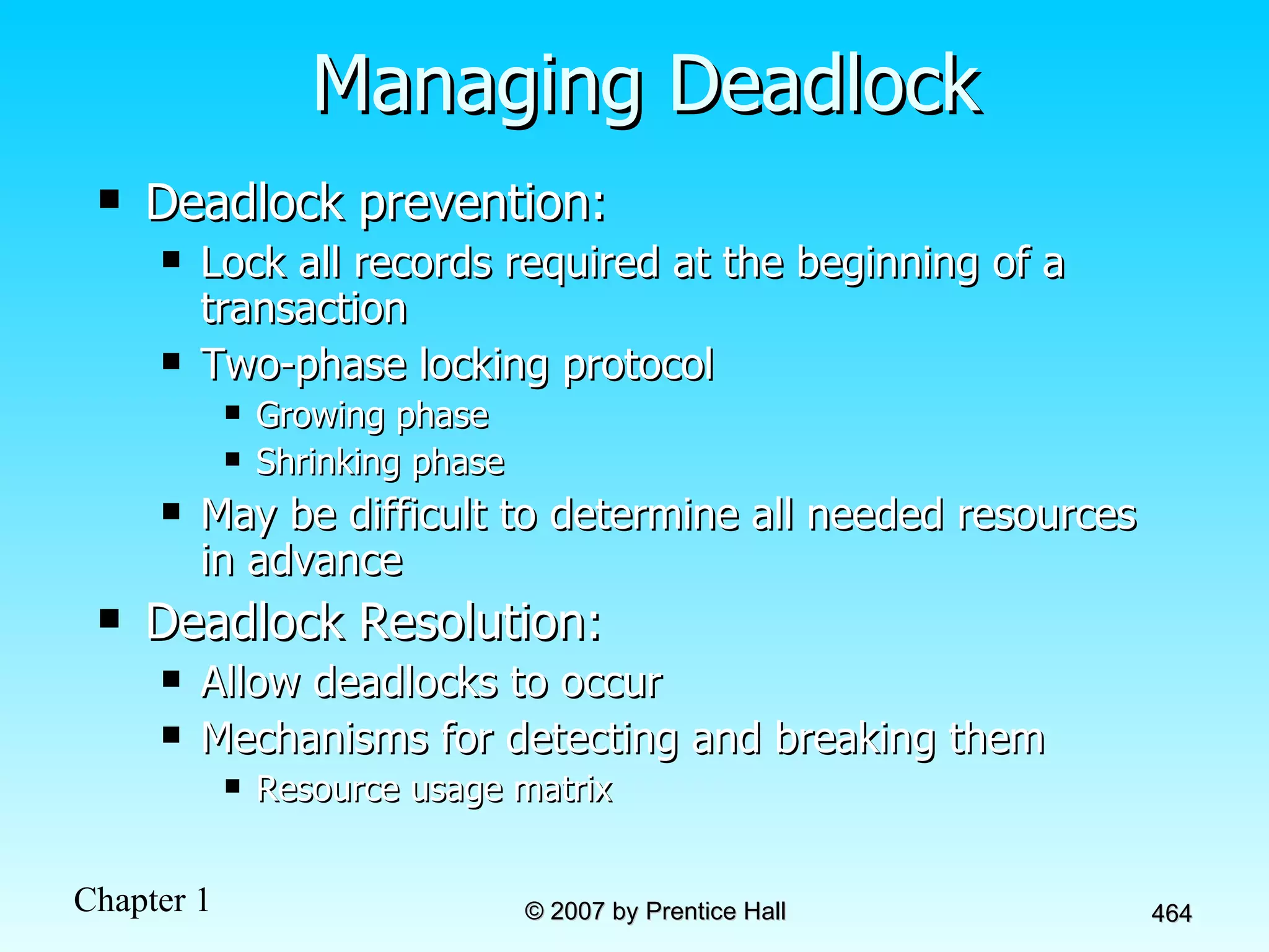 Managing Deadlock Deadlock prevention: Lock all records required at the beginning of a transaction Two-phase locking protocol Growing phase Shrinking phase May be difficult to determine all needed resources in advance Deadlock Resolution: Allow deadlocks to occur Mechanisms for detecting and breaking them Resource usage matrix 