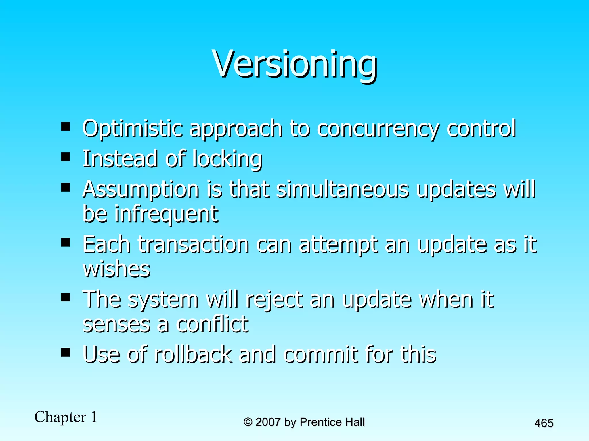 Versioning Optimistic approach to concurrency control Instead of locking Assumption is that simultaneous updates will be infrequent Each transaction can attempt an update as it wishes The system will reject an update when it senses a conflict Use of rollback and commit for this 