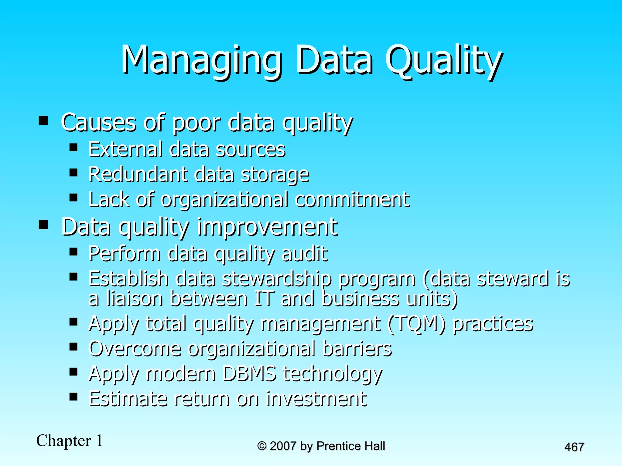 Managing Data Quality Causes of poor data quality External data sources Redundant data storage Lack of organizational commitment Data quality improvement Perform data quality audit Establish data stewardship program (data steward   is a liaison between IT and business units) Apply total quality management (TQM) practices Overcome organizational barriers Apply modern DBMS technology Estimate return on investment 