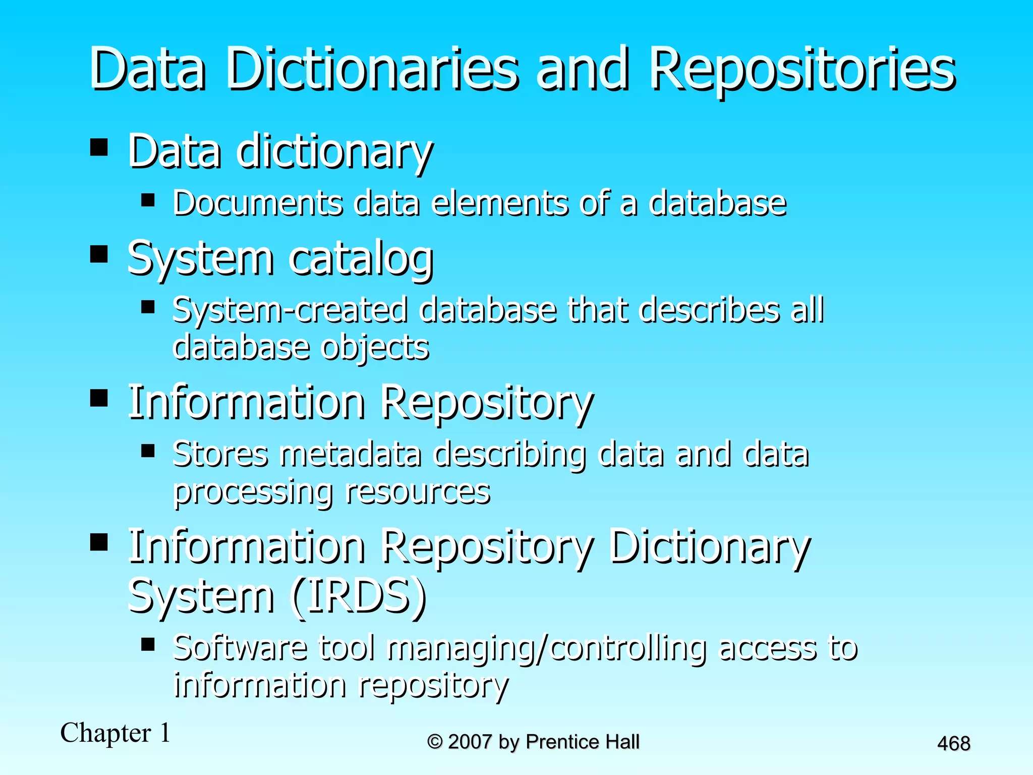 Data Dictionaries and Repositories Data dictionary Documents data elements of a database System catalog System-created database that describes all database objects Information Repository Stores metadata describing data and data processing resources Information Repository Dictionary System (IRDS) Software tool managing/controlling access to information repository 
