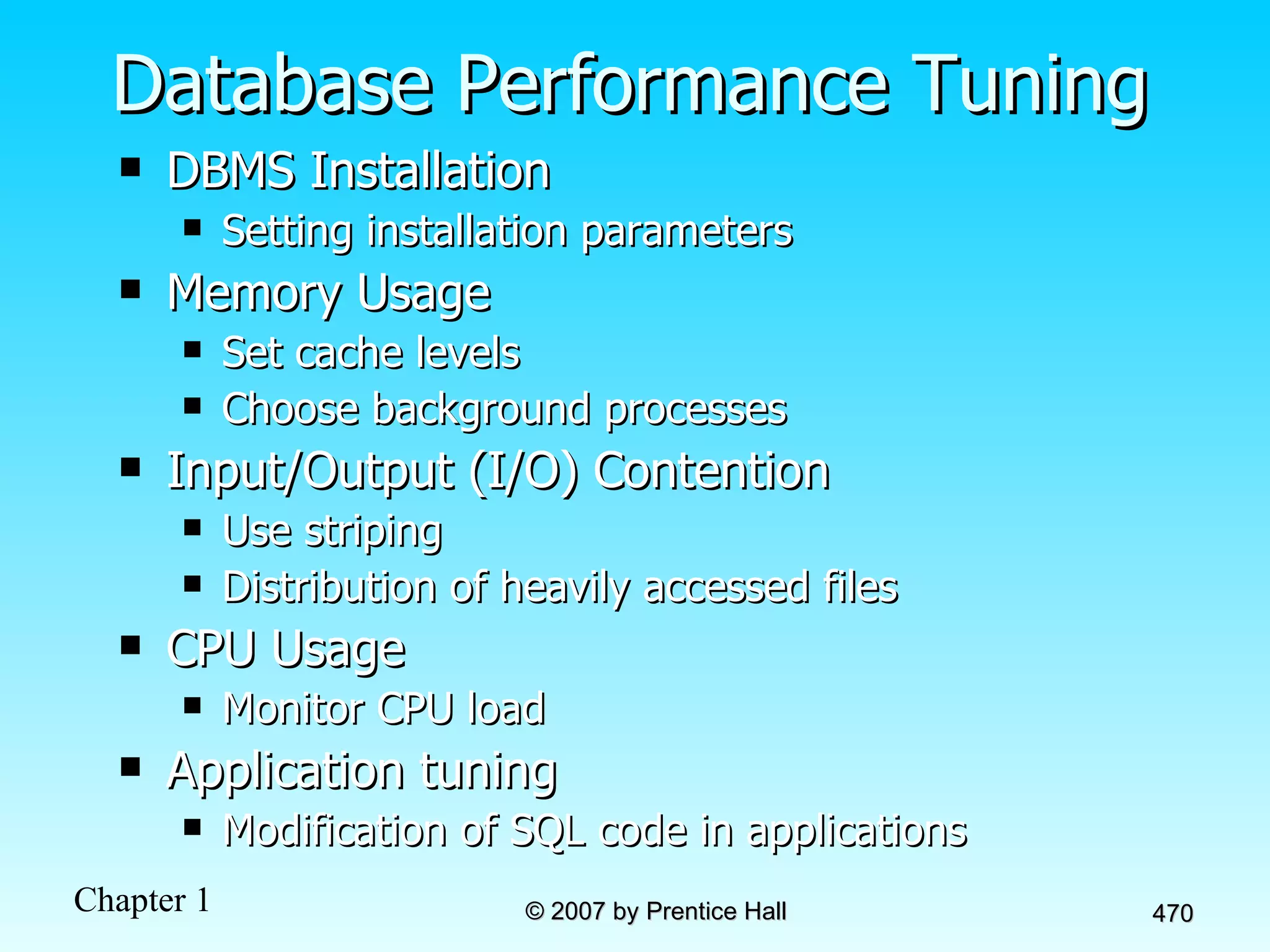 Database Performance Tuning DBMS Installation Setting installation parameters Memory Usage  Set cache levels Choose background processes Input/Output (I/O) Contention Use striping Distribution of heavily accessed files CPU Usage Monitor CPU load Application tuning Modification of SQL code in applications 