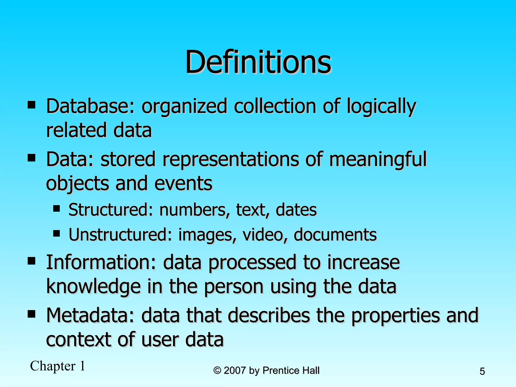 Definitions Database: organized collection of logically related data Data: stored representations of meaningful objects and events Structured: numbers, text, dates Unstructured: images, video, documents Information: data processed to increase knowledge in the person using the data Metadata: data that describes the properties and context of user data 
