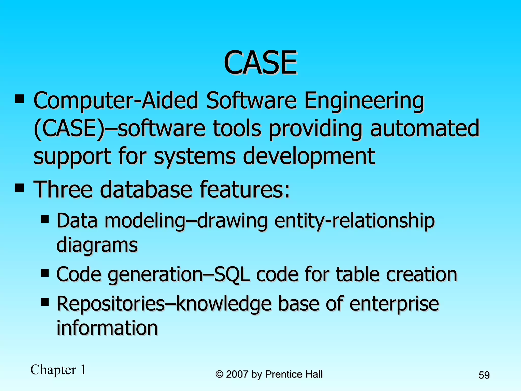 CASE Computer-Aided Software Engineering (CASE)–software tools providing automated support for systems development Three database features: Data modeling–drawing entity-relationship diagrams Code generation–SQL code for table creation Repositories–knowledge base of enterprise information 