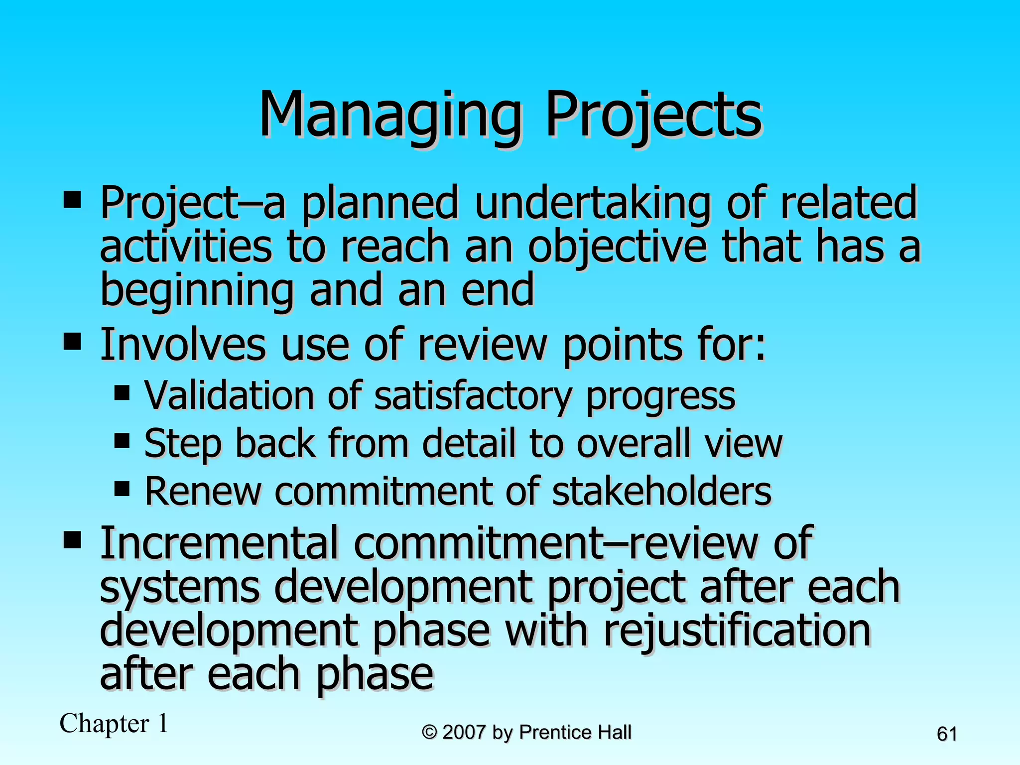 Managing Projects Project–a planned undertaking of related activities to reach an objective that has a beginning and an end Involves use of review points for: Validation of satisfactory progress Step back from detail to overall view Renew commitment of stakeholders Incremental commitment–review of systems development project after each development phase with rejustification after each phase 