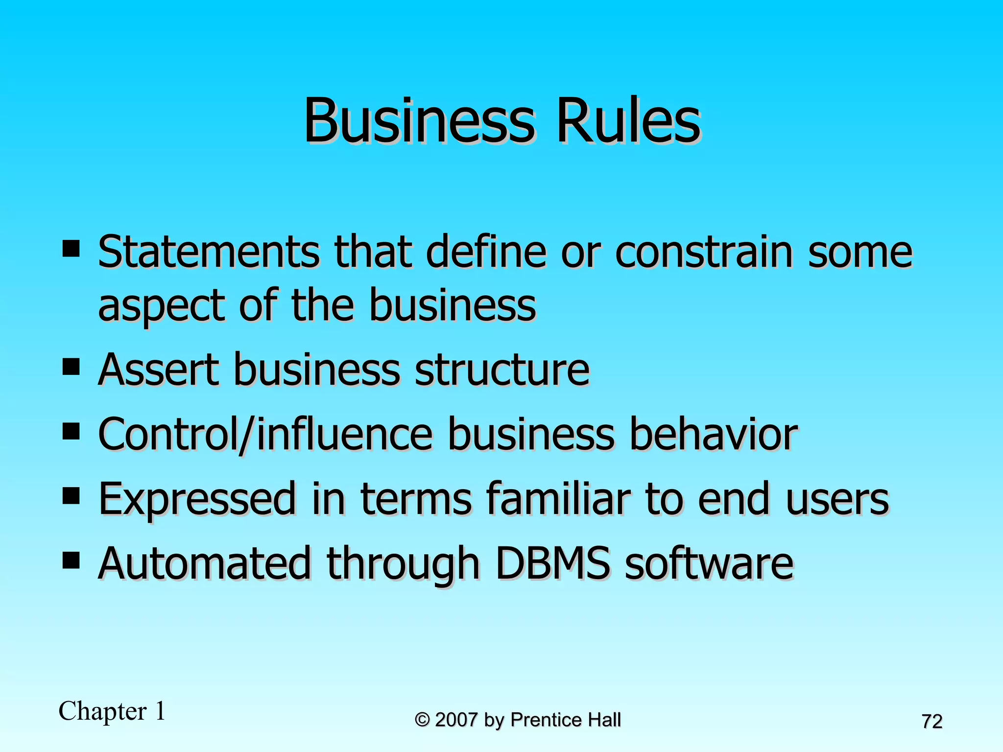 Business Rules Statements that define or constrain some aspect of the business Assert business structure Control/influence business behavior Expressed in terms familiar to end users Automated through DBMS software 