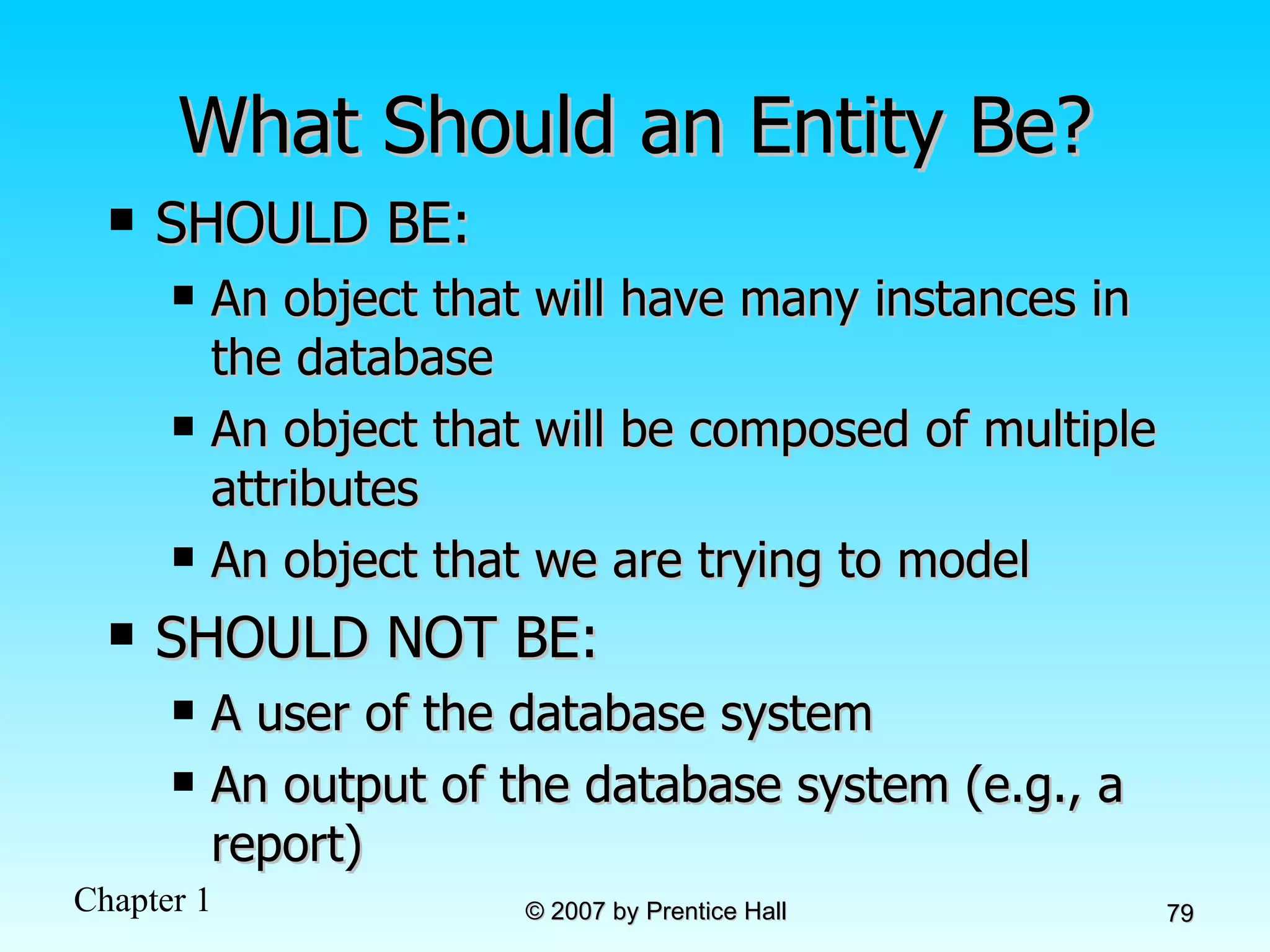 What Should an Entity Be? SHOULD BE: An object that will have many instances in the database An object that will be composed of multiple attributes An object that we are trying to model SHOULD NOT BE: A user of the database system  An output of the database system (e.g., a report) 