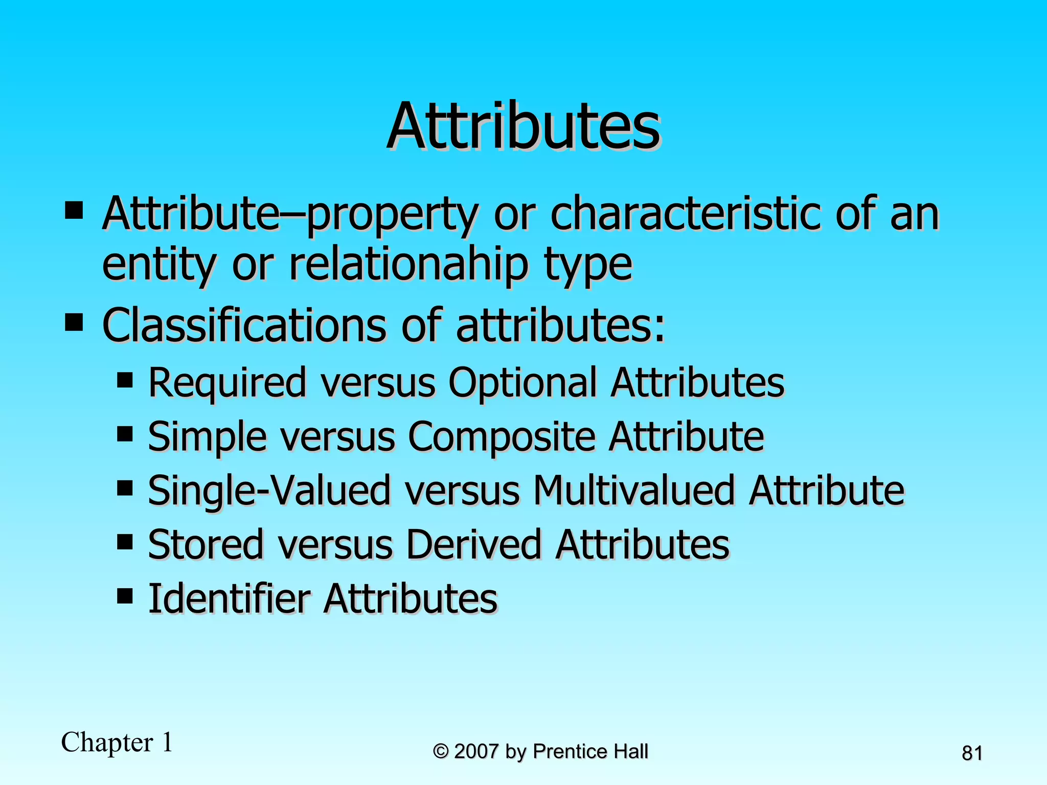 Attributes Attribute–property or characteristic of an entity or relationahip type Classifications of attributes: Required versus Optional Attributes Simple versus Composite Attribute Single-Valued versus Multivalued Attribute Stored versus Derived Attributes Identifier Attributes 