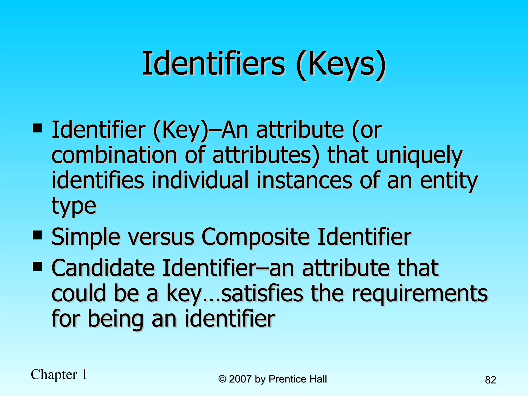 Identifiers (Keys) Identifier (Key)–An attribute (or combination of attributes) that uniquely identifies individual instances of an entity type Simple versus Composite Identifier Candidate Identifier–an attribute that could be a key…satisfies the requirements for being an identifier 