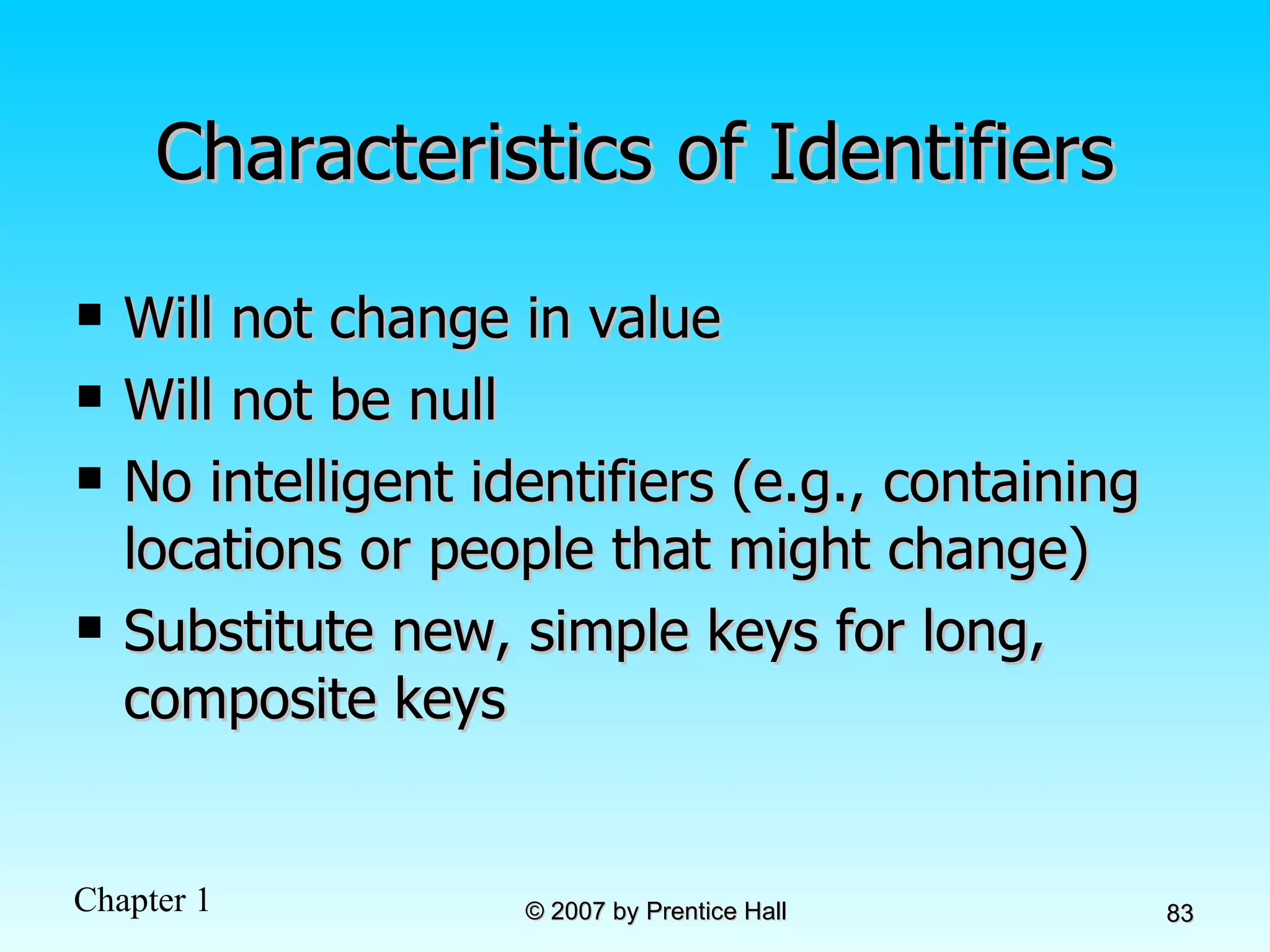 Characteristics of Identifiers Will not change in value Will not be null No intelligent identifiers (e.g., containing locations or people that might change) Substitute new, simple keys for long, composite keys 