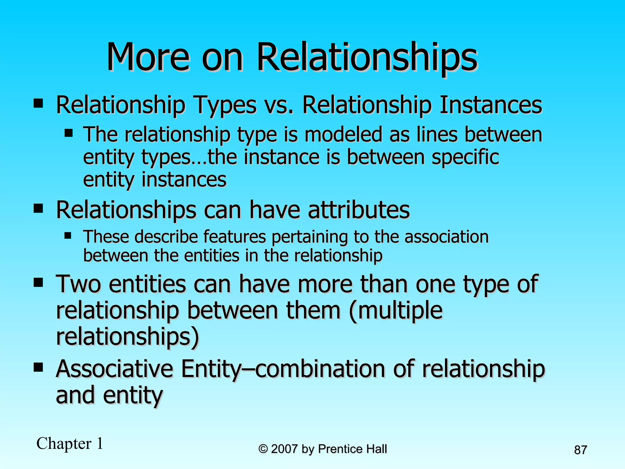 More on Relationships Relationship Types vs. Relationship Instances The relationship type is modeled as lines between entity types…the instance is between specific entity instances Relationships can have attributes These describe features pertaining to the association between the entities in the relationship Two entities can have more than one type of relationship between them (multiple relationships) Associative Entity–combination of relationship and entity 