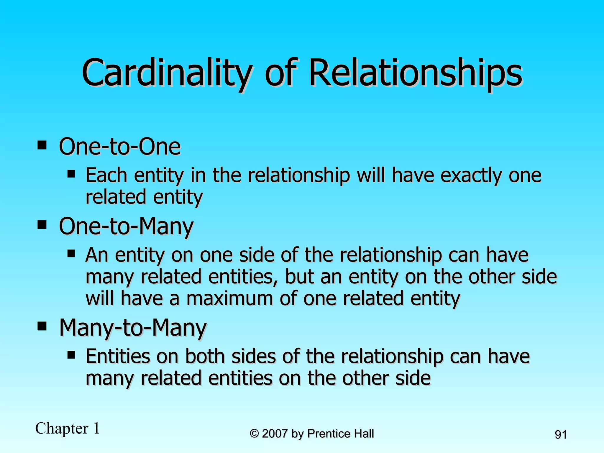 Cardinality of Relationships One-to-One Each entity in the relationship will have exactly one related entity One-to-Many An entity on one side of the relationship can have many related entities, but an entity on the other side will have a maximum of one related entity Many-to-Many Entities on both sides of the relationship can have many related entities on the other side 