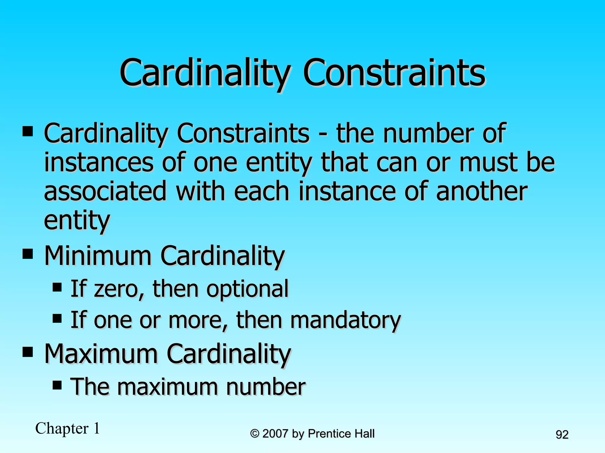 Cardinality Constraints Cardinality Constraints - the number of instances of one entity that can or must be associated with each instance of another entity Minimum Cardinality If zero, then optional If one or more, then mandatory Maximum Cardinality The maximum number 