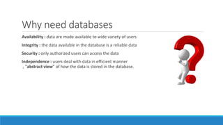 Why need databases
Availability : data are made available to wide variety of users
Integrity : the data available in the database is a reliable data
Security : only authorized users can access the data
Independence : users deal with data in efficient manner
, “abstract view” of how the data is stored in the database.
 