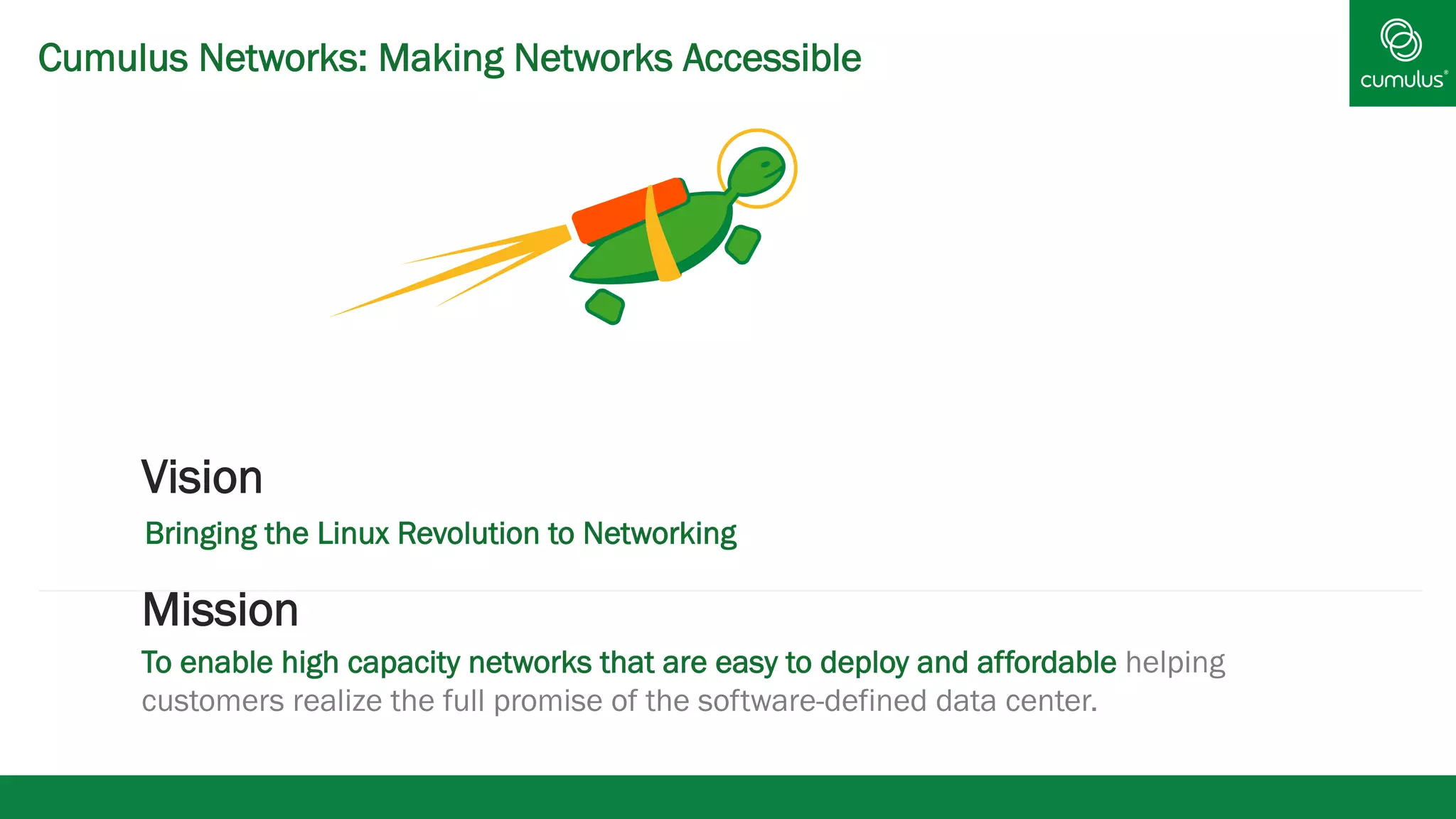 Cumulus Networks: Making Networks Accessible
Mission
To enable high capacity networks that are easy to deploy and affordable helping
customers realize the full promise of the software-defined data center.
Vision
Bringing the Linux Revolution to Networking
 