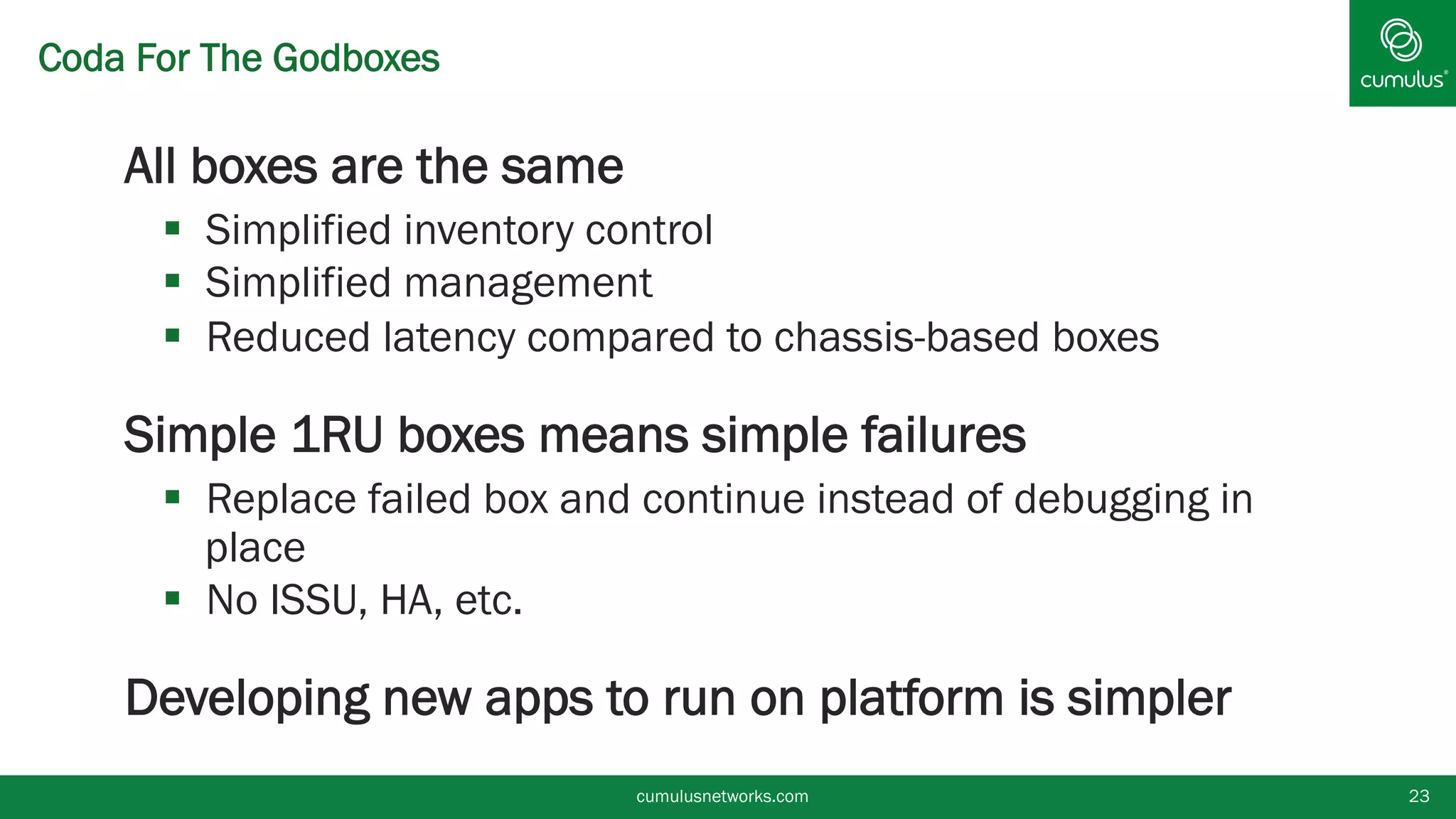 Coda For The Godboxes
§ All boxes are the same
§  Simplified inventory control
§  Simplified management
§  Reduced latency compared to chassis-based boxes
§ Simple 1RU boxes means simple failures
§  Replace failed box and continue instead of debugging in
place
§  No ISSU, HA, etc.
§ Developing new apps to run on platform is simpler
cumulusnetworks.com 23
 