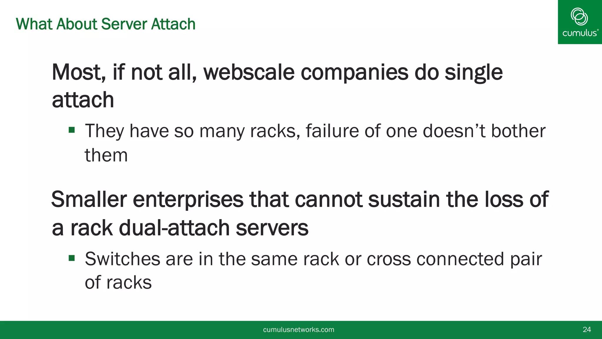 What About Server Attach
§ Most, if not all, webscale companies do single
attach
§  They have so many racks, failure of one doesn’t bother
them
§ Smaller enterprises that cannot sustain the loss of
a rack dual-attach servers
§  Switches are in the same rack or cross connected pair
of racks
cumulusnetworks.com 24
 