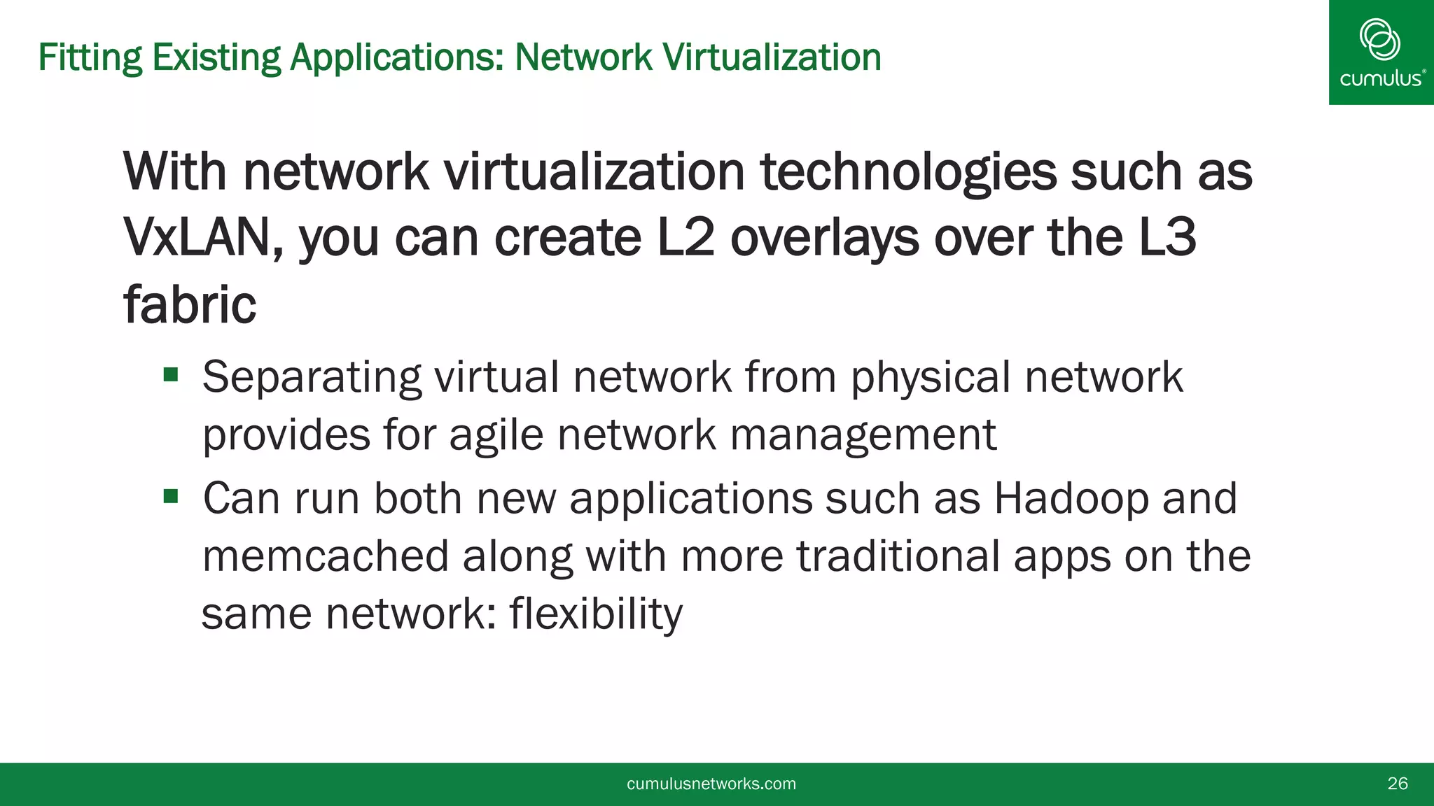 Fitting Existing Applications: Network Virtualization
§ With network virtualization technologies such as
VxLAN, you can create L2 overlays over the L3
fabric
§  Separating virtual network from physical network
provides for agile network management
§  Can run both new applications such as Hadoop and
memcached along with more traditional apps on the
same network: flexibility
cumulusnetworks.com 26
 