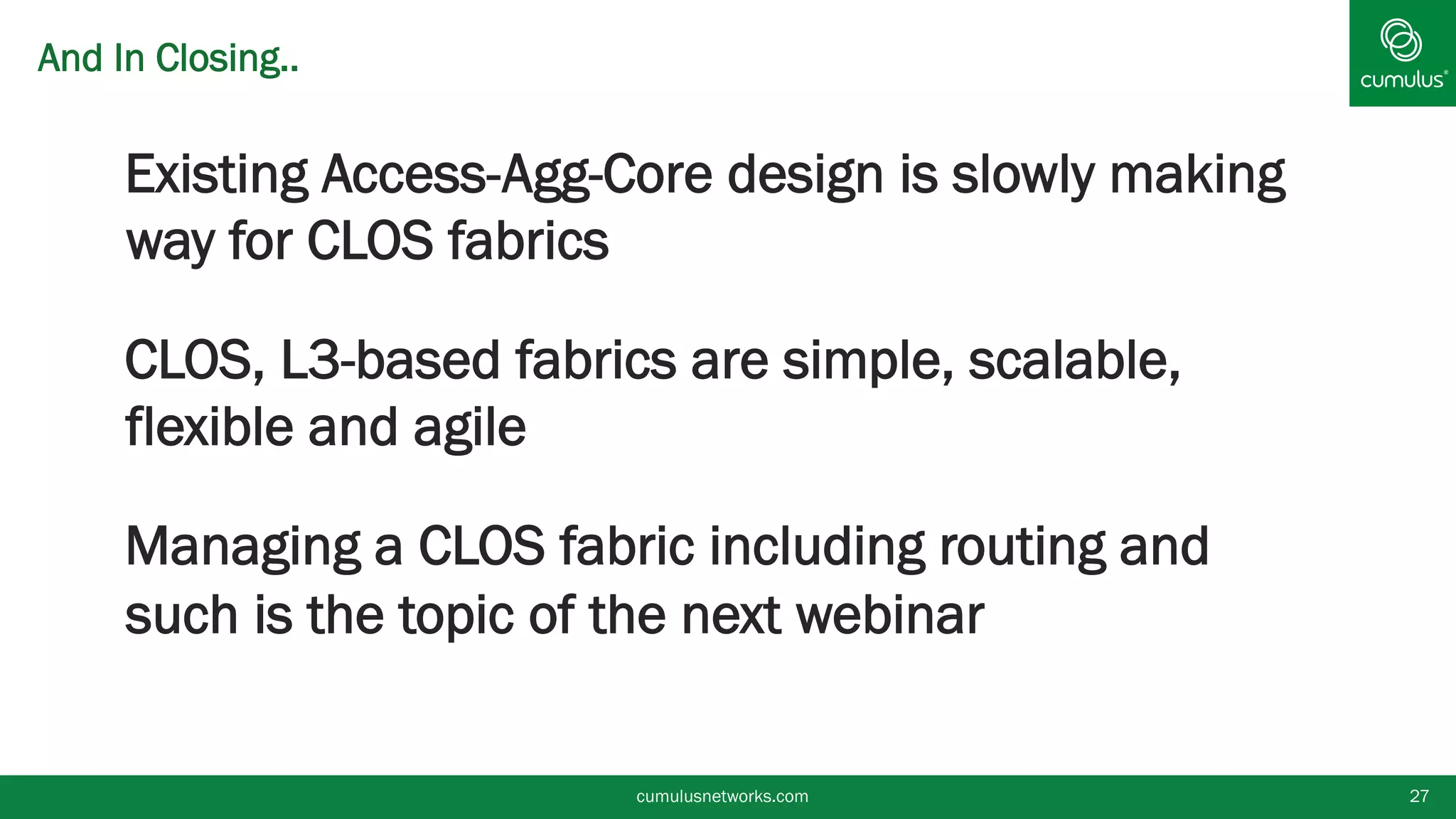 And In Closing..
§ Existing Access-Agg-Core design is slowly making
way for CLOS fabrics
§ CLOS, L3-based fabrics are simple, scalable,
flexible and agile
§ Managing a CLOS fabric including routing and
such is the topic of the next webinar
cumulusnetworks.com 27
 