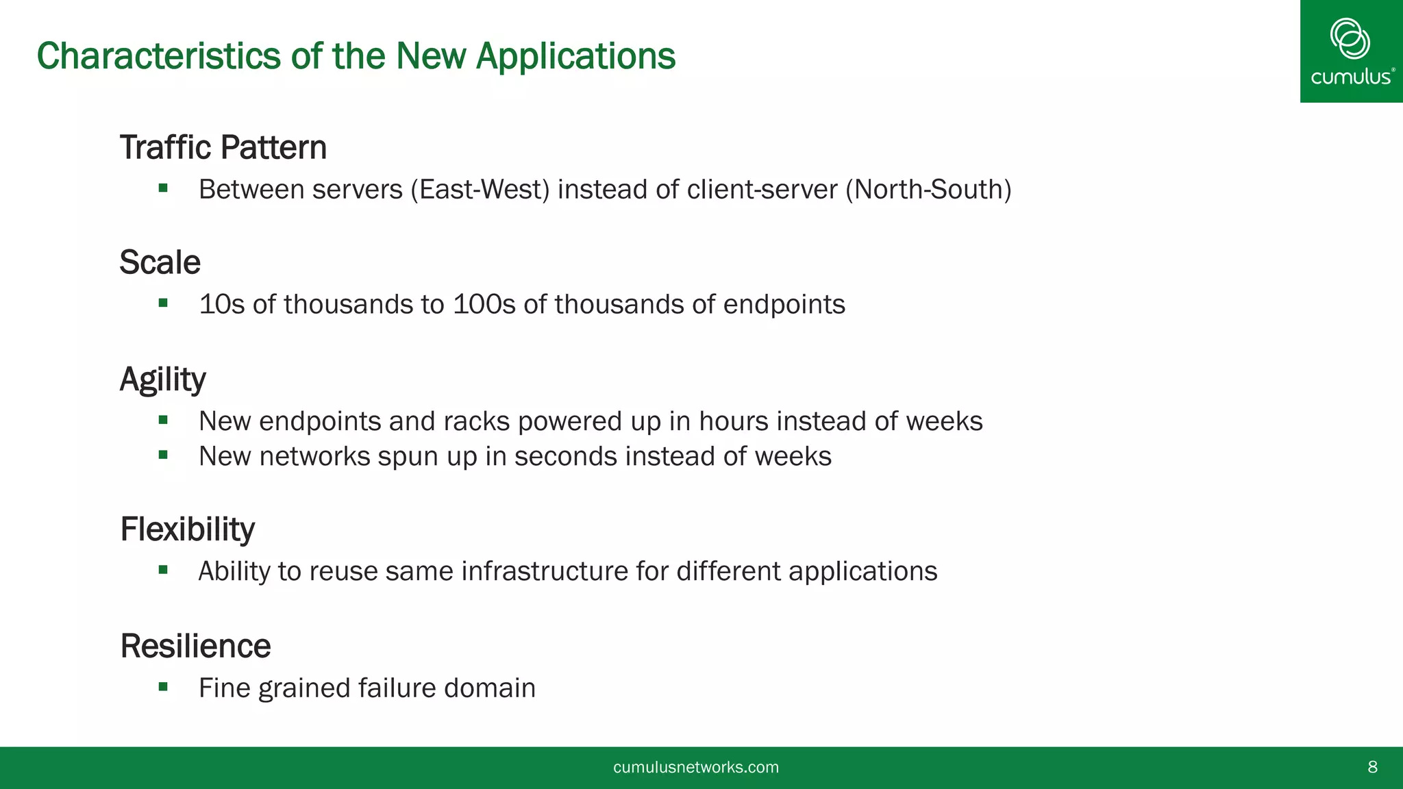 Characteristics of the New Applications
§  Traffic Pattern
§  Between servers (East-West) instead of client-server (North-South)
§  Scale
§  10s of thousands to 100s of thousands of endpoints
§  Agility
§  New endpoints and racks powered up in hours instead of weeks
§  New networks spun up in seconds instead of weeks
§  Flexibility
§  Ability to reuse same infrastructure for different applications
§  Resilience
§  Fine grained failure domain
cumulusnetworks.com 8
 