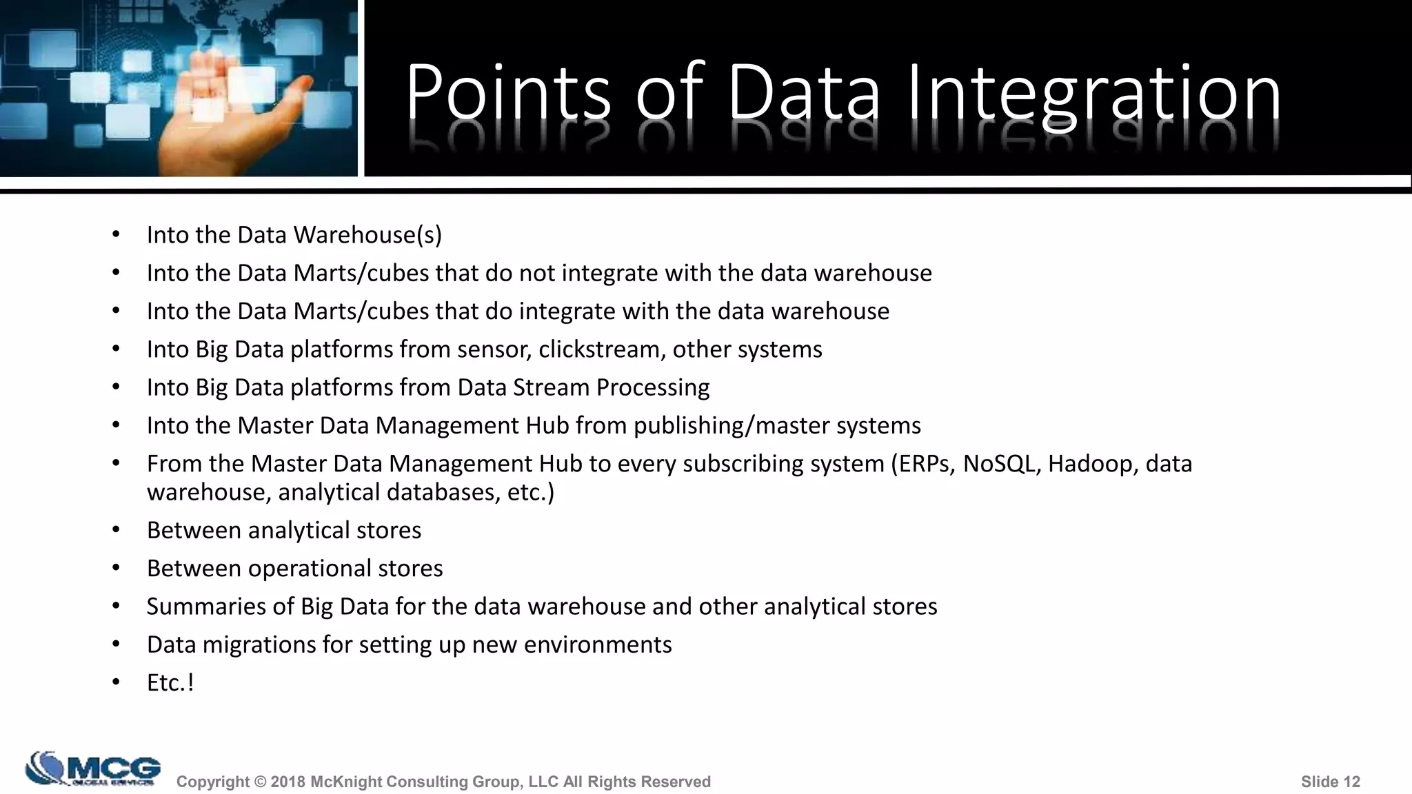 Copyright © 2018 McKnight Consulting Group, LLC All Rights Reserved Slide 12Copyright © 2018 McKnight Consulting Group, LLC All Rights Reserved Slide 12
Points of Data Integration
• Into the Data Warehouse(s)
• Into the Data Marts/cubes that do not integrate with the data warehouse
• Into the Data Marts/cubes that do integrate with the data warehouse
• Into Big Data platforms from sensor, clickstream, other systems
• Into Big Data platforms from Data Stream Processing
• Into the Master Data Management Hub from publishing/master systems
• From the Master Data Management Hub to every subscribing system (ERPs, NoSQL, Hadoop, data
warehouse, analytical databases, etc.)
• Between analytical stores
• Between operational stores
• Summaries of Big Data for the data warehouse and other analytical stores
• Data migrations for setting up new environments
• Etc.!
 