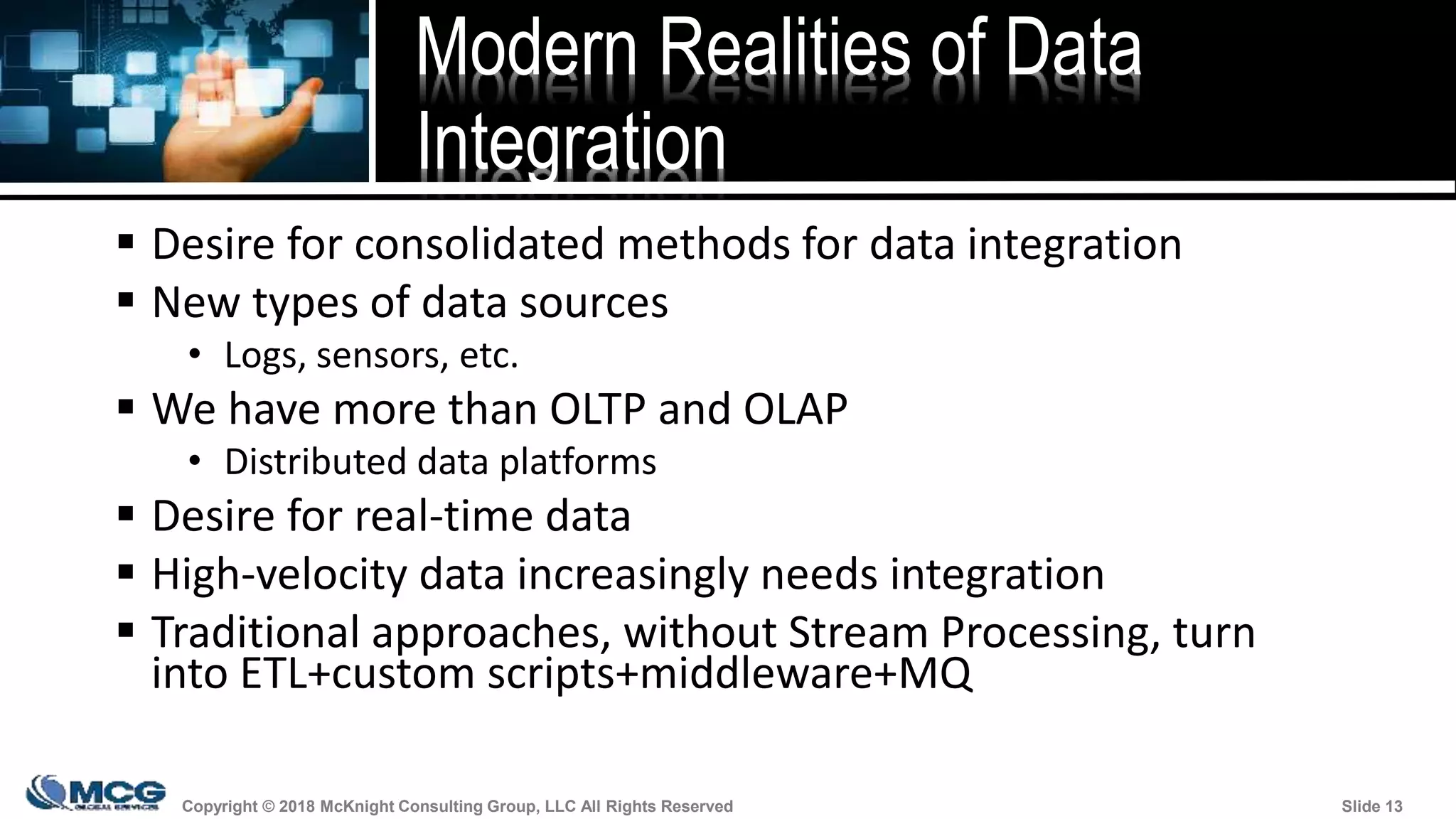 Copyright © 2018 McKnight Consulting Group, LLC All Rights Reserved Slide 13Copyright © 2018 McKnight Consulting Group, LLC All Rights Reserved Slide 13
Modern Realities of Data
Integration
 Desire for consolidated methods for data integration
 New types of data sources
• Logs, sensors, etc.
 We have more than OLTP and OLAP
• Distributed data platforms
 Desire for real-time data
 High-velocity data increasingly needs integration
 Traditional approaches, without Stream Processing, turn
into ETL+custom scripts+middleware+MQ
 
