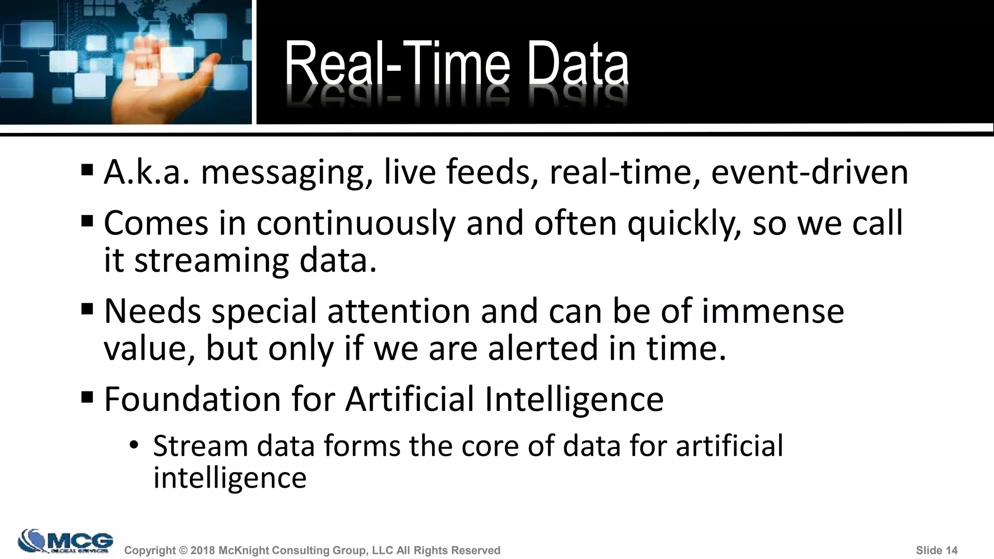 Copyright © 2018 McKnight Consulting Group, LLC All Rights Reserved Slide 14Copyright © 2018 McKnight Consulting Group, LLC All Rights Reserved Slide 14
Real-Time Data
 A.k.a. messaging, live feeds, real-time, event-driven
 Comes in continuously and often quickly, so we call
it streaming data.
 Needs special attention and can be of immense
value, but only if we are alerted in time.
 Foundation for Artificial Intelligence
• Stream data forms the core of data for artificial
intelligence
 