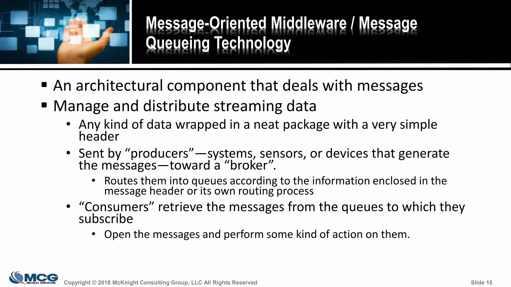 Copyright © 2018 McKnight Consulting Group, LLC All Rights Reserved Slide 15Copyright © 2018 McKnight Consulting Group, LLC All Rights Reserved Slide 15
Message-Oriented Middleware / Message
Queueing Technology
 An architectural component that deals with messages
 Manage and distribute streaming data
• Any kind of data wrapped in a neat package with a very simple
header
• Sent by “producers”—systems, sensors, or devices that generate
the messages—toward a “broker”.
• Routes them into queues according to the information enclosed in the
message header or its own routing process
• “Consumers” retrieve the messages from the queues to which they
subscribe
• Open the messages and perform some kind of action on them.
 