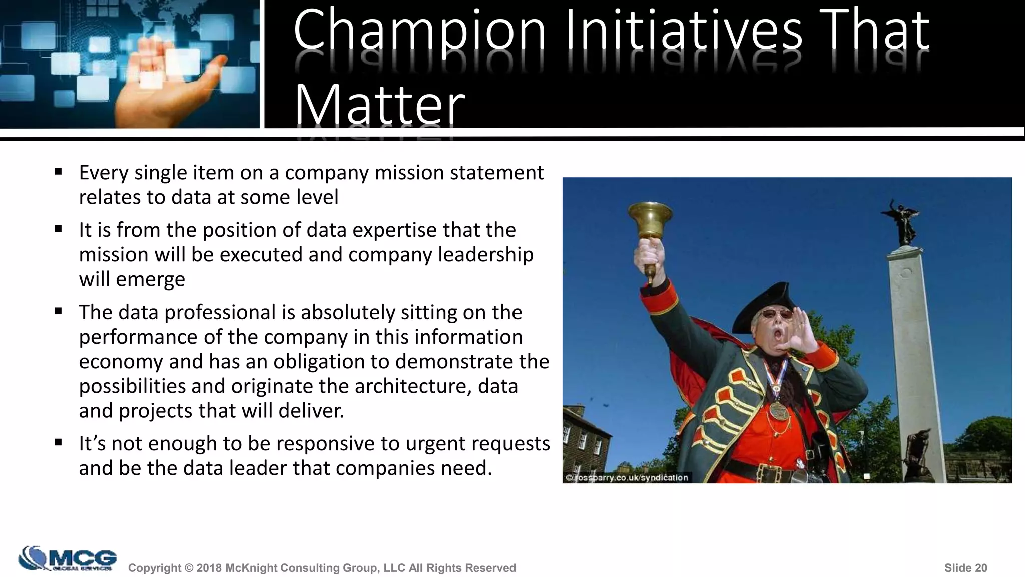 Copyright © 2018 McKnight Consulting Group, LLC All Rights Reserved Slide 20Copyright © 2018 McKnight Consulting Group, LLC All Rights Reserved Slide 20
Champion Initiatives That
Matter
 Every single item on a company mission statement
relates to data at some level
 It is from the position of data expertise that the
mission will be executed and company leadership
will emerge
 The data professional is absolutely sitting on the
performance of the company in this information
economy and has an obligation to demonstrate the
possibilities and originate the architecture, data
and projects that will deliver.
 It’s not enough to be responsive to urgent requests
and be the data leader that companies need.
 
