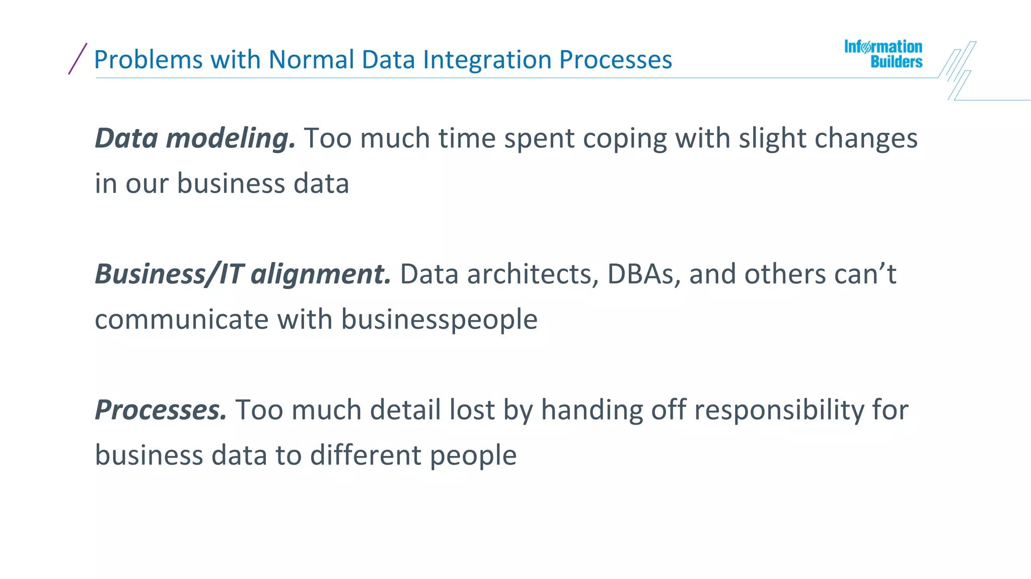 Problems with Normal Data Integration Processes
Data modeling. Too much time spent coping with slight changes
in our business data
Business/IT alignment. Data architects, DBAs, and others can’t
communicate with businesspeople
Processes. Too much detail lost by handing off responsibility for
business data to different people
 