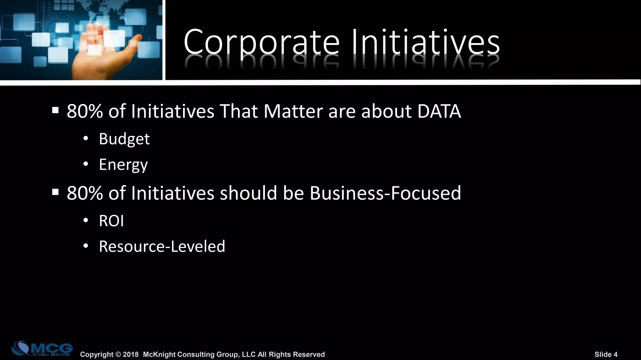 Copyright © 2018 McKnight Consulting Group, LLC All Rights Reserved Slide 4
Corporate Initiatives
 80% of Initiatives That Matter are about DATA
• Budget
• Energy
 80% of Initiatives should be Business-Focused
• ROI
• Resource-Leveled
 