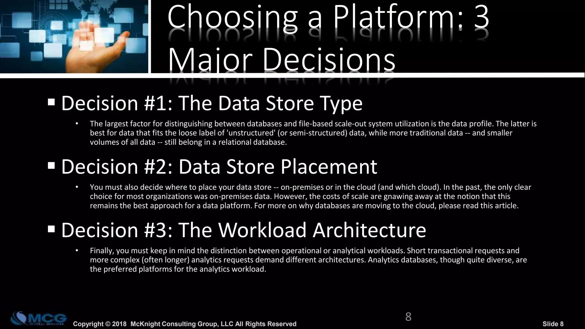 Copyright © 2018 McKnight Consulting Group, LLC All Rights Reserved Slide 8
Choosing a Platform: 3
Major Decisions
 Decision #1: The Data Store Type
• The largest factor for distinguishing between databases and file-based scale-out system utilization is the data profile. The latter is
best for data that fits the loose label of 'unstructured' (or semi-structured) data, while more traditional data -- and smaller
volumes of all data -- still belong in a relational database.
 Decision #2: Data Store Placement
• You must also decide where to place your data store -- on-premises or in the cloud (and which cloud). In the past, the only clear
choice for most organizations was on-premises data. However, the costs of scale are gnawing away at the notion that this
remains the best approach for a data platform. For more on why databases are moving to the cloud, please read this article.
 Decision #3: The Workload Architecture
• Finally, you must keep in mind the distinction between operational or analytical workloads. Short transactional requests and
more complex (often longer) analytics requests demand different architectures. Analytics databases, though quite diverse, are
the preferred platforms for the analytics workload.
8
 