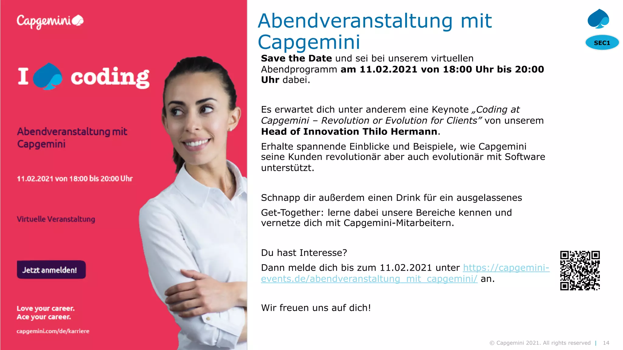 14
© Capgemini 2021. All rights reserved |
Modern Data Platform| Arne Roßmann | 2021-02-10
SEC1
© 2020 Capgemini. All rights reserved.
14
Abendveranstaltung mit
Capgemini
Save the Date und sei bei unserem virtuellen
Abendprogramm am 11.02.2021 von 18:00 Uhr bis 20:00
Uhr dabei.
Es erwartet dich unter anderem eine Keynote „Coding at
Capgemini – Revolution or Evolution for Clients” von unserem
Head of Innovation Thilo Hermann.
Erhalte spannende Einblicke und Beispiele, wie Capgemini
seine Kunden revolutionär aber auch evolutionär mit Software
unterstützt.
Schnapp dir außerdem einen Drink für ein ausgelassenes
Get-Together: lerne dabei unsere Bereiche kennen und
vernetze dich mit Capgemini-Mitarbeitern.
Du hast Interesse?
Dann melde dich bis zum 11.02.2021 unter https://capgemini-
events.de/abendveranstaltung_mit_capgemini/ an.
Wir freuen uns auf dich!
 