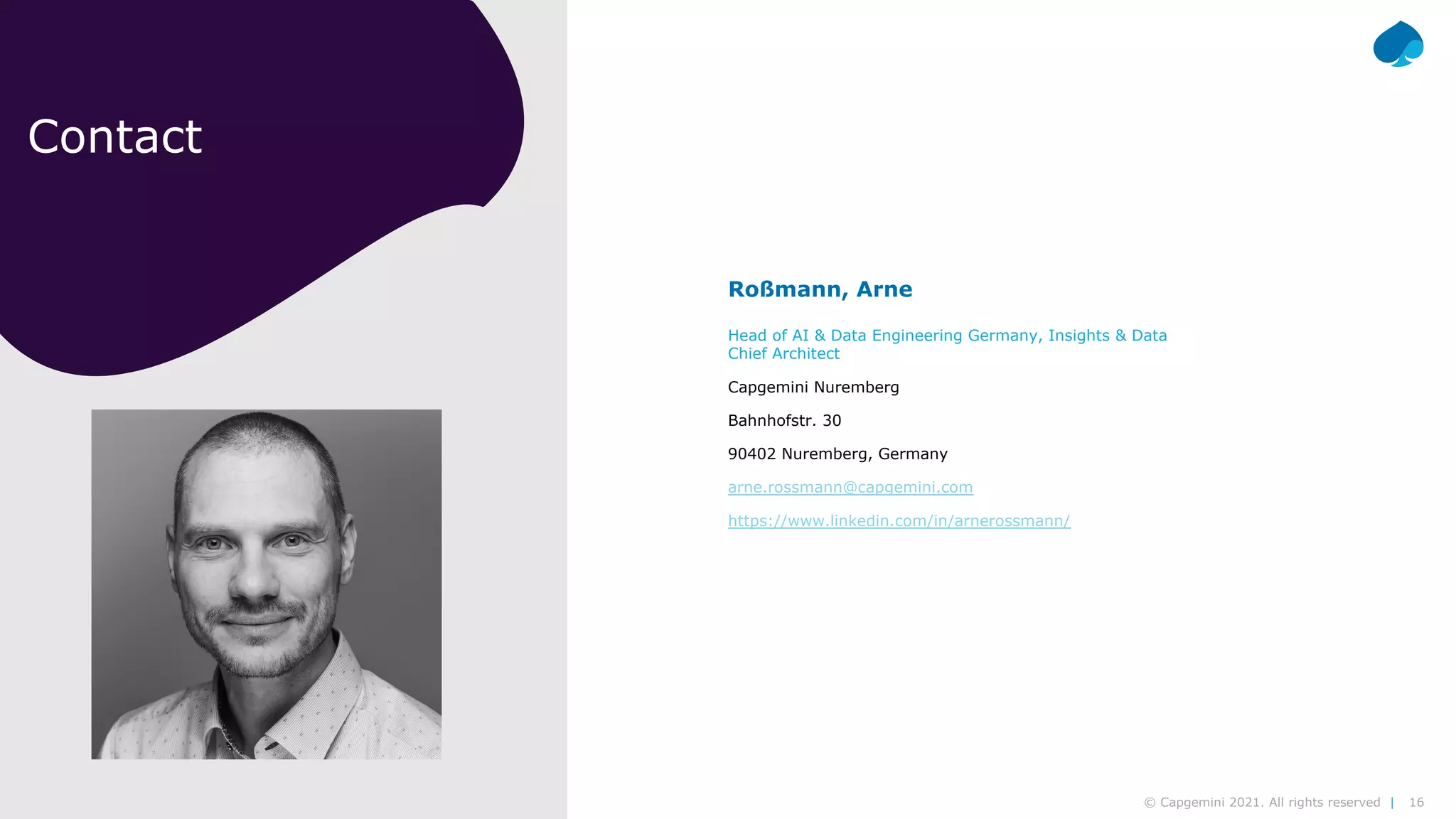 16
© Capgemini 2021. All rights reserved |
Modern Data Platform| Arne Roßmann | 2021-02-10
Contact
Roßmann, Arne
Head of AI & Data Engineering Germany, Insights & Data
Chief Architect
Capgemini Nuremberg
Bahnhofstr. 30
90402 Nuremberg, Germany
arne.rossmann@capgemini.com
https://www.linkedin.com/in/arnerossmann/
 