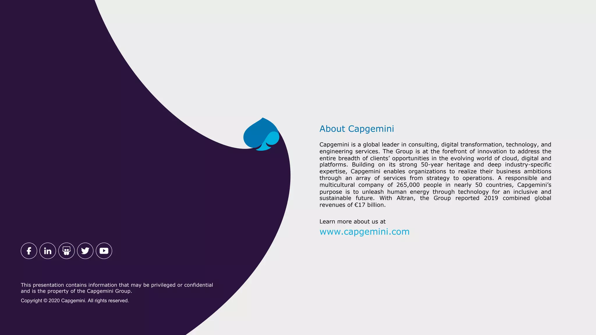 Capgemini is a global leader in consulting, digital transformation, technology, and
engineering services. The Group is at the forefront of innovation to address the
entire breadth of clients’ opportunities in the evolving world of cloud, digital and
platforms. Building on its strong 50-year heritage and deep industry-specific
expertise, Capgemini enables organizations to realize their business ambitions
through an array of services from strategy to operations. A responsible and
multicultural company of 265,000 people in nearly 50 countries, Capgemini’s
purpose is to unleash human energy through technology for an inclusive and
sustainable future. With Altran, the Group reported 2019 combined global
revenues of €17 billion.
About Capgemini
Learn more about us at
www.capgemini.com
This presentation contains information that may be privileged or confidential
and is the property of the Capgemini Group.
Copyright © 2020 Capgemini. All rights reserved.
 