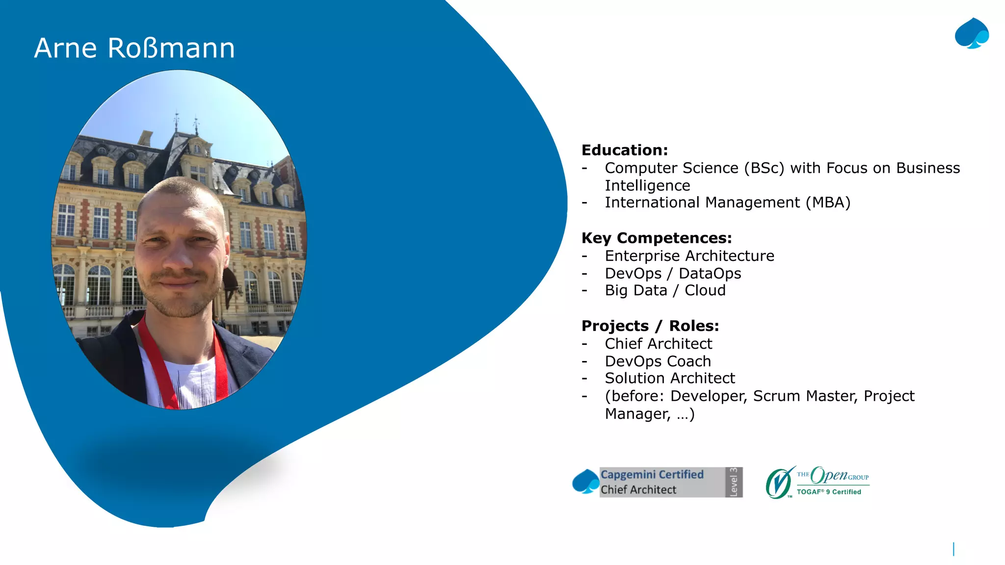 Arne Roßmann
Education:
- Computer Science (BSc) with Focus on Business
Intelligence
- International Management (MBA)
Key Competences:
- Enterprise Architecture
- DevOps / DataOps
- Big Data / Cloud
Projects / Roles:
- Chief Architect
- DevOps Coach
- Solution Architect
- (before: Developer, Scrum Master, Project
Manager, …)
 