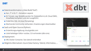 © OPITZ CONSULTING 2022 / Öffentlich
DBT
Modern Data Stack - Buzzword oder Gamechanger? - TDWI 2022 18
 Datentransformation („Data Build Tool“)
 Nur „T“ in EL+T – Extraktion separat
 ELT Ansatz, sog. Modelle werden für Zielplattform (z.B. Cloud DWH,
Snowflake) kompiliert und dort ausgeführt
 Code-first, SQL mit Jinja (Templating)
 Wachsende Community vorhanden, Erweiterungen downloadbar
 SaaS und Open Source (Python)
 Entwicklungsumgebung cloud.getdbt.com
 Lokal beliebiger Editor nutzbar, CLI vorhanden (dbt-core)
 Deployment
 VM, Docker Container, fast überall einbindbar
 Mögliche Alternativen: Azure Data Factory, Talend, Informatica, …
 